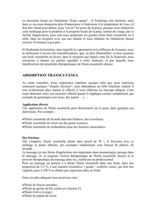 La deuxième forme est l'inhalation "d'une vapeur" : la Technique très similaire, mais
dans ce cas nous donnerons plus d'importance à l'antérieure à la température de l'eau, (il
doit être chaud pour dilater, pour "ouvrir" les pores de la peau), puisque nous utiliserons
cette technique pour la propreté et la propreté locale de la peau, surtout du visage, par sa
facilité d'application; pour cela nous ajouterons les gouttes d'une huile essentielle ou il
mêle, dans un récipient avec une eau chaude et nous inhalons les inhalations durant
environ 10 minutes à peu près.

Et finalement la troisième, dans laquelle la vaporisation et la diffusion de l'essence, nous
la réaliserons à travers des humidificadores, que, en plus d'humidifier, si nous ajoutons
une huile essentielle ou divers, dans le récipient que depuis cette fin ils disposent, nous
réussirons à donner un parfum agréable à notre demeure, et par laquelle nous
bénéficierons des propriétés thérapeutiques de l'huile essentielle choisie.


ABSORPTION TRANSCUTÁNEA

Au notre connaître, d'une importance suprême, puisque bien que nous réalisions
seulement quelques "simples frictions", nous obtiendrons un effet relâchant, sédatif; il
sera évidemment plus intense et effectif si nous réalisons un massage adéquat. Cette
route démontre aussi son caractère effectif quand il s'applique comme complément, par
exemple du geoterapia (une boue, des argiles …) …

Application directe
Une application de l'huile essentielle pure directement sur la peau, dans quelques cas
déterminés. Par exemple :

•l'Huile essentielle de lavande dans des brûlures, des écorchures.
•l'Huile essentielle de citron sur des grains acneicos.
•l'Huile essentielle de térébenthine pour des douleurs musculaires.


Des frictions
Elle s'emploie, l'huile essentielle diluée dans alcool de 70 °, et fricciona avec ce
mélange la partie affectée, des exemples traditionnels sont l'alcool de pèlerin, de
lavande …
Le massage est une forme d'application très importante dans aromaterapia; puisque dans
le massage, ils se joignent, l'action thérapeutique de l'huile essentielle choisie et le
pouvoir thérapeutique du massage dans oui, réalisé par un professionnel.
Pour un massage un porteur a à diluer l'huile essentielle dans une huile, dans une
proportion de 2-3 %, à une manière orientativo 1 goutte / cuillerée creuse, qui doit être
végétale, pure à 100 % et obtenu par expression dans un froid :

Entre les plus adéquats nous pourrions citer :

•l'Huile   de douces amandes.
•l'Huile   de germe de blé, (riche en vitamine E).
•l'Huile   d'olive (vierge).
•l'Huile   de pépins de raisin.
 