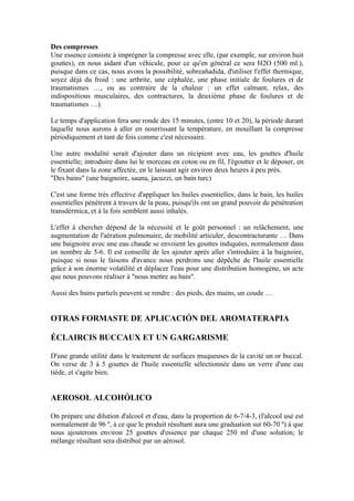 Des compresses
Une essence consiste à imprégner la compresse avec elle, (par exemple, sur environ huit
gouttes), en nous aidant d'un véhicule, pour ce qu'en général ce sera H2O (500 ml.),
puisque dans ce cas, nous avons la possibilité, sobreañadida, d'utiliser l'effet thermique,
soyez déjà du froid : une arthrite, une céphalée, une phase initiale de foulures et de
traumatismes …, ou au contraire de la chaleur : un effet calmant, relax, des
indispositions musculaires, des contractures, la deuxième phase de foulures et de
traumatismes …).

Le temps d'application fera une ronde des 15 minutes, (entre 10 et 20), la période durant
laquelle nous aurons à aller en nourrissant la température, en mouillant la compresse
périodiquement et tant de fois comme c'est nécessaire.

Une autre modalité serait d'ajouter dans un récipient avec eau, les gouttes d'huile
essentielle; introduire dans lui le morceau en coton ou en fil, l'égoutter et le déposer, en
le fixant dans la zone affectée, en le laissant agir environ deux heures à peu près.
"Des bains" (une baignoire, sauna, jacuzzi, un bain turc)

C'est une forme très effective d'appliquer les huiles essentielles; dans le bain, les huiles
essentielles pénètrent à travers de la peau, puisqu'ils ont un grand pouvoir de pénétration
transdérmica, et à la fois semblent aussi inhalés.

L'effet à chercher dépend de la nécessité et le goût personnel : un relâchement, une
augmentation de l'aération pulmonaire, de mobilité articuler, descontracturante … Dans
une baignoire avec une eau chaude se envoient les gouttes indiquées, normalement dans
un nombre de 5-6. Il est conseillé de les ajouter après aller s'introduire à la baignoire,
puisque si nous le faisons d'avance nous perdrons une dépêche de l'huile essentielle
grâce à son énorme volatilité et déplacer l'eau pour une distribution homogène, un acte
que nous pouvons réaliser à "nous mettre au bain".

Aussi des bains partiels peuvent se rendre : des pieds, des mains, un coude …


OTRAS FORMASTE DE APLICACIÓN DEL AROMATERAPIA

ÉCLAIRCIS BUCCAUX ET UN GARGARISME

D'une grande utilité dans le traitement de surfaces muqueuses de la cavité un or buccal.
On verse de 3 à 5 gouttes de l'huile essentielle sélectionnée dans un verre d'une eau
tiède, et s'agite bien.


AEROSOL ALCOHÓLICO

On prépare une dilution d'alcool et d'eau, dans la proportion de 6-7/4-3, (l'alcool usé est
normalement de 96 º, à ce que le produit résultant aura une graduation sur 60-70 º) à que
nous ajouterons environ 25 gouttes d'essence par chaque 250 ml d'une solution; le
mélange résultant sera distribué par un aérosol.
 