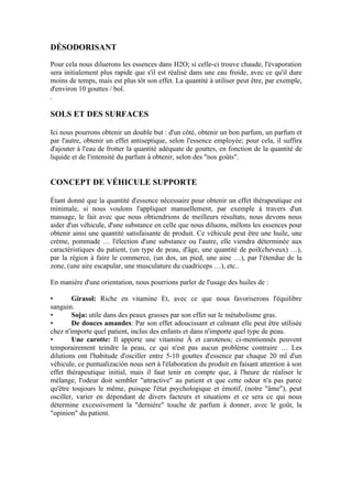 DÉSODORISANT

Pour cela nous diluerons les essences dans H2O; si celle-ci trouve chaude, l'évaporation
sera initialement plus rapide que s'il est réalisé dans une eau froide, avec ce qu'il dure
moins de temps, mais est plus tôt son effet. La quantité à utiliser peut être, par exemple,
d'environ 10 gouttes / bol.
.

SOLS ET DES SURFACES

Ici nous pourrons obtenir un double but : d'un côté, obtenir un bon parfum, un parfum et
par l'autre, obtenir un effet antiseptique, selon l'essence employée; pour cela, il suffira
d'ajouter à l'eau de frotter la quantité adéquate de gouttes, en fonction de la quantité de
liquide et de l'intensité du parfum à obtenir, selon des "nos goûts".


CONCEPT DE VÉHICULE SUPPORTE

Étant donné que la quantité d'essence nécessaire pour obtenir un effet thérapeutique est
minimale, si nous voulons l'appliquer manuellement, par exemple à travers d'un
massage, le fait avec que nous obtiendrions de meilleurs résultats, nous devons nous
aider d'un véhicule, d'une substance en celle que nous diluons, mêlons les essences pour
obtenir ainsi une quantité satisfaisante de produit. Ce véhicule peut être une huile, une
crème, pommade … l'élection d'une substance ou l'autre, elle viendra déterminée aux
caractéristiques du patient, (un type de peau, d'âge, une quantité de poil(cheveux) …),
par la région à faire le commerce, (un dos, un pied, une aine …), par l'étendue de la
zone, (une aire escapular, une musculature du cuadriceps …), etc..

En manière d'une orientation, nous pourrions parler de l'usage des huiles de :

•       Girasol: Riche en vitamine Et, avec ce que nous favoriserons l'équilibre
sanguin.
•       Soja: utile dans des peaux grasses par son effet sur le métabolisme gras.
•       De douces amandes: Par son effet adoucissant et calmant elle peut être utilisée
chez n'importe quel patient, inclus des enfants et dans n'importe quel type de peau.
•       Une carotte: Il apporte une vitamine À et carotenos; ci-mentionnés peuvent
temporairement teindre la peau, ce qui n'est pas aucun problème contraire … Les
dilutions ont l'habitude d'osciller entre 5-10 gouttes d'essence par chaque 20 ml d'un
véhicule, ce puntualización nous sert à l'élaboration du produit en faisant attention à son
effet thérapeutique initial, mais il faut tenir en compte que, à l'heure de réaliser le
mélange, l'odeur doit sembler "attractive" au patient et que cette odeur n'a pas parce
qu'être toujours le même, puisque l'état psychologique et émotif, (notre "âme"), peut
osciller, varier en dépendant de divers facteurs et situations et ce sera ce qui nous
détermine excessivement la "dernière" touche de parfum à donner, avec le goût, la
"opinion" du patient.
 