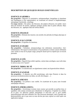 DESCRIPTION DE QUELQUES HUILES ESSENTIELLES


ESSENCE d'AJEDREA
Des propriétés : Digestive et carminative, antispasmodique, énergétique et stimulante
(de l'intelligence et des suprarrenales), un cicatrisant est sensuel et anaphrodisiaque,
antiseptique, bactéricide, vermífuga.
Un usage externe : Des plaies, des blessures, des piqûres d'insectes, de surdité. Aussi
dans des douleurs de meules, appliquer quelques gouttes dans la partie affectée. Dans
des blessures, etc.. appliquer dans des lotions diluées.


ESSENCE d'BASILIC
Des propriétés : Rebutant des insectes; une anxiété; des périodes de fatigue physique et
intellectuelle.

ESSENCE d'ALCANFOR
Des propriétés : Il équilibre les émotions.

ESSENCE d'AMARO
Des propriétés : Relâchant, antispasmodique des (altérations menstruelles). Anti-
inflammatoire. Provoquer la menstruation et l'accouchement. Certains auteurs défendent
cette variété en face de la propre sauge, puisqu'ils disent qu'il ne répartit pas sa toxicité
puissante.


ESSENCE d'ANÍS
Des propriétés : Digestif d'une utilité suprême, surtout dans aerofagias; aussi utile dans
le mal au coeur et la "nausée".

ESSENCE ÁRBOL DE TÉ
Des propriétés : Un désinfectant; un régénérateur cutané; une hypersécrétion sébacée.

ESSENCE d'AZAHAR
Des propriétés : À détacher son effet anxiolytique, utile dans l'histoire et dans les
processus de désintoxication (un tabac, un café, des drogues …).

ESSENCE d'BENJUI
Des propriétés : Un parfum à une vanille. Un cicatrisant de la peau; (une lavande
antiseptique efficace).

ESSENCE d'BERGAMOTA
Des propriétés : Anxiolytique (comme toute essence qui possède un parfum doux et
agréable), utile comme assistant pour abandonner le tabagisme; il régénère les cellules
de la peau. Un délicieux parfum antiseptique et anti-viral, par ce qu'il semble
particulièrement utile pour rafraîchir l'air. Des processus dermiques, mais il produit une
photosensibilité, par ce que nous ne nous devons pas nous exposer au soleil après son
application topique.
 