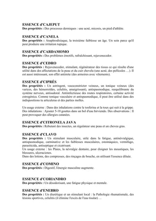 ESSENCE d'CAJEPUT
Des propriétés : Des processus dermiques : une acné, micosis, un pied d'athlète.

ESSENCE d'CANELA
Des propriétés : Anaphrodisiaque, la troisième faiblesse un âge. Un soin parce qu'il
peut produire une irritation topique.

ESSENCE d'CARDAMOMO
Des propriétés : Des problèmes émotifs, rafraîchissant, rejuvenecedor.

ESSENCE d'CEDRO
Des propriétés : Rejuvenecedor, stimulant, régénérateur des tissus ce qui résulte d'une
utilité dans des affectations de la peau et du cuir chevelu (une acné, des pellicules …). Il
est aussi intéressant, son effet antimite (des armoires avec vêtements).

ESSENCE d'CIPRÉS
Des propriétés : Un astringent, vasoconstrictor veineux, un tonique veineux (des
varices, des hémorroïdes, celulitis, amaigrissant), antispasmodique, reequilibrante du
système nerveux, antisudoral. Antiinfectieuse des routes respiratoires, certaine activité
estrogénica. Comme tonique vasculaire et antispasmodique, il peut être utilisé dans des
indispositions tu articuleras et des parties molles.

Un usage externe : Dans des inhalations contre le tosferina et la toux qui suit à la grippe.
Des inhalations : Ajouter 5-10 gouttes dans un bol d'eau hirviendo. Des observations : Il
peut provoquer des allergies cutanées.

ESSENCE d'CITRONELA JAVA
Des propriétés : Rebutant des insectes, un régulateur une peau et un cheveu gras.

ESSENCE d'CLAVO
Des propriétés : Un stimulant musculaire, utile dans la fatigue, antinévralgique,
antispasmodique, carminative et les faiblesses musculaires, estomáquico, vermífugo,
parasiticida, antiseptique et cicatrisant.
Un usage externe : les Plaies, la névralgie dentaire, pour éloigner les moustiques, les
blessures, ulceraciones.
Dans des lotions, des compresses, des rinçages de bouche, en utilisant l'essence diluée.

ESSENCE d'COMINO
Des propriétés : Digestif, l'énergie masculine augmente.


ESSENCE d'CORIANDRO
Des propriétés : Un désodorisant, une fatigue physique et mentale.

ESSENCE d'ENEBRO
Des propriétés : Un diurétique et un stimulant local : la Pathologie rhumatismale, des
lésions sportives, celulitis (il élimine l'excès de l'eau tisular) …
 