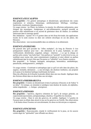 ESSENCE d'EUCALIPTO
Des propriétés : Un général antiseptique et désodorisant, spécialement des routes
respiratoires et urinaires, balsamique, antirhumatismal, febrífugo, vermífugo,
bactéricide, cicatrisant, hipoglucemiante.
Un usage externe : les Plaies, les brûlures, la sinusite, les affections pulmonaires, pour
éloigner des moustiques. Analgésique et anti-inflammatoire, puisqu'il possède un
premier effet rafraîchissant et un second de générateur doux de chaleur, en semblant
intéressant dans le massage sportif.
Des inhalations : Ajouter 10 ó 15 gouttes dans un bol d'eau hirviendo; des applications
locales de la seule essence ou dans une solution alcoolique en cas des plaies, des
blessures.
Des observations : non recommandable dans un embarras et un allaitement.

ESSENCE d'GERÁNIO
On pourrait dire qu'il possède les "effets multiples", (le long de l'histoire il s'est
pratiquement employé pour tout : des altérations de la peau, hydratant, un anti-
vieillissement, désinfectant, coagulant, antique - diarreico …) ce qui la change en
parfum utile comme "une huile base". Son parfum est "assimilé" à celui-là de la rose, en
semblant assez moins cher, peut conjointement s'employer et ainsi obtenir un parfum
rafraîchissant (par la rose), bien que l'on puisse se "rafraîchir" avec d'autres essences.
Des propriétés : le Tonique, astringent, antiseptique, hemostático, antidiabétique,
parasiticida, antidegenerativo., antiálgico.

Un usage externe : Cicatrisant et antiseptique (par ce qu'il est utile dans des plaies, des
angines, stomatite, dermatosis …), une névralgie, des douleurs lombaires, une propreté
de la peau et la rétention hydrique (reafirmante du buste).
Dans des affections de la bouche la prendre diluée dans une eau chaude. Appliquer dans
des frictions diluée dans un alcool dans une névralgie.

ESSENCE d'HIERBABUENA
Des propriétés : Comme un désodorisant évitera la présence d'insectes et de l'odeur "à
un tabac". Un tonique, un stimulant et antiálgico (une douleur de meules, de céphalées,
même migrañoides …). Antique - pruriginoso.

ESSENCE d'HINOJO
Des propriétés : Aperitiva, digestive (rétention de "gaz"), de tonique générale, un
expectorant(expectorante), antispasmodique, diurética. Il équilibre les émotions.
Un usage externe : Dans le soin des gencives, de surdités. Appliquer 1-2 gouttes de
l'essence pure ou diluée dans alcool et eau sur les gencives ou l'oreille. Des observations
: À de hautes doses l'essence est convulsionante; les doses ne doivent pas se surpasser.


ESSENCE d'INCIENSO
Des propriétés : Rejuvenecedor, retarde le vieillissement de la peau, on lui associe
certain degré de "spiritualité" (une offrande aux dieux).
 