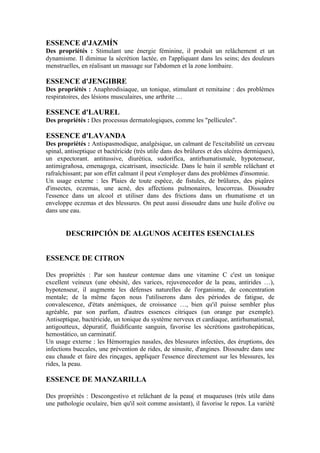 ESSENCE d'JAZMÍN
Des propriétés : Stimulant une énergie féminine, il produit un relâchement et un
dynamisme. Il diminue la sécrétion lactée, en l'appliquant dans les seins; des douleurs
menstruelles, en réalisant un massage sur l'abdomen et la zone lombaire.

ESSENCE d'JENGIBRE
Des propriétés : Anaphrodisiaque, un tonique, stimulant et remitaine : des problèmes
respiratoires, des lésions musculaires, une arthrite …

ESSENCE d'LAUREL
Des propriétés : Des processus dermatologiques, comme les "pellicules".

ESSENCE d'LAVANDA
Des propriétés : Antispasmodique, analgésique, un calmant de l'excitabilité un cerveau
spinal, antiseptique et bactéricide (très utile dans des brûlures et des ulcères dermiques),
un expectorant. antitussive, diurética, sudorífica, antirhumatismale, hypotenseur,
antimigrañosa, emenagoga, cicatrisant, insecticide. Dans le bain il semble relâchant et
rafraîchissant; par son effet calmant il peut s'employer dans des problèmes d'insomnie.
Un usage externe : les Plaies de toute espèce, de fistules, de brûlures, des piqûres
d'insectes, eczemas, une acné, des affections pulmonaires, leucorreas. Dissoudre
l'essence dans un alcool et utiliser dans des frictions dans un rhumatisme et un
enveloppe eczemas et des blessures. On peut aussi dissoudre dans une huile d'olive ou
dans une eau.


        DESCRIPCIÓN DE ALGUNOS ACEITES ESENCIALES


ESSENCE DE CITRON

Des propriétés : Par son hauteur contenue dans une vitamine C c'est un tonique
excellent veineux (une obésité, des varices, rejuvenecedor de la peau, antirides …),
hypotenseur, il augmente les défenses naturelles de l'organisme, de concentration
mentale; de la même façon nous l'utiliserons dans des périodes de fatigue, de
convalescence, d'états anémiques, de croissance …, bien qu'il puisse sembler plus
agréable, par son parfum, d'autres essences citriques (un orange par exemple).
Antiseptique, bactéricide, un tonique du système nerveux et cardiaque, antirhumatismal,
antigoutteux, dépuratif, fluidificante sanguin, favorise les sécrétions gastrohepáticas,
hemostático, un carminatif.
Un usage externe : les Hémorragies nasales, des blessures infectées, des éruptions, des
infections buccales, une prévention de rides, de sinusite, d'angines. Dissoudre dans une
eau chaude et faire des rinçages, appliquer l'essence directement sur les blessures, les
rides, la peau.

ESSENCE DE MANZARILLA

Des propriétés : Descongestivo et relâchant de la peau( et muqueuses (très utile dans
une pathologie oculaire, bien qu'il soit comme assistant), il favorise le repos. La variété
 