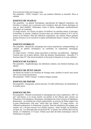 Il est extrait de la fleur de l'oranger amer.
Des propriétés : l'Effet "citrique", avec une tendance féminine et sensuelle. Doux et
calmant.

ESSENCE DE NIAOULI
Des propriétés : un général Antiseptique, spécialement de l'appareil respiratoire, des
bronches et urinaire, par sa puissance peut s'employer dans des lésions dermiques un
type un "pied d'athlète", balsamique, contre le rhume, analgésique, antirhumatismal,
vermífugo, un cicatrisant.
Un usage externe : les Ulcères, les plaies, les brûlures, les catarrhes nasaux, la laryngite,
la bronchite, la sinusite. Employer l'essence dans une solution huileuse à 10 % sur les
ulcères et les brûlures. Dans des affections respiratoires, une sinusite. Placer quelques
gouttes d'essence sur un mouchoir et aspirer profondément durant 1 minute, 2-4 fois par
jour.

ESSENCE D'ORIGAN
Des propriétés : Bactéricide, antiseptique des routes( respiratoires, antispasmodique, un
calmant, un apéritif, estomáquico, un carminatif, un expectorant, emenagogo,
antiálgico.
Un usage externe : Celulitis, reúma musculaire et articuler, une pédiculose . Appliquer
l'essence pure sur la partie affectée. Dans des douleurs rhumatismales : dissoudre 5 %
d'essence dans 95 º d'un alcool de pèlerin et friccionar le liniment sur la zone endolorie.

ESSENCE DE PACHULI
Des propriétés : Anaphrodisiaque, des altérations cutanées, une rétention hydrique, une
obésité.

ESSENCE DE PETIT GRAIN
On distille des feuilles et les branches de l'oranger amer, similaire le nerolí, mais moins
cher et avec moins de puissance.
Des propriétés : l'Effet "citrique", il réduit la fatigue mentale.

ESSENCE DE POIVRE
Des propriétés : Energizante, surtout masculin. Un effet rubefaciente, (la térébenthine et
la menthe aussi).


ESSENCE DE PIN
Des propriétés : Puissant reconstituant et antiseptique des routes respiratoires, effet "air
pur" (anti-stress), à un niveau émotif, son parfum le fait efficace dans certains cas
d'insomnie et de ménopause, balsamique, antiseptique des routes urinaires et hépatiques,
dinamizante : un stimulant des córtico-suprarrenales, un activeur du fluide sanguin vers
la peau (rubefaciente), utile pour "entrer dans une chaleur". Un usage externe : les
Affections pulmonaires, le rhumatisme, la goutte. Dans des inhalations (des grippes, une
sinusite, etc..). On peut associer avec d'autres essences : d'une lavande, un eucalyptus,
un thym, etc.. Les dissoudre dans un alcool de 90 ° et ajouter une cuillerée dans une eau
chaude. 2-3 inhalations, 8-15 jours. Utilisée aussi dans des bains aromatiques contre le
rhumatisme et la goutte.
 