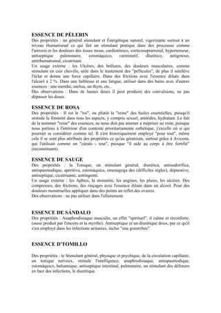 ESSENCE DE PÈLERIN
Des propriétés : un général stimulant et Énergétique naturel, vigorizante surtout à un
niveau rhumatismal ce qui fait un stimulant pratique dans des processus comme
l'artrosis et les douleurs des tissus mous, cardiotónico, corticosuprarrenal, hypertenseur,
antiseptique       pulmonaire,     estomáquico,     carminatif,    dlurético,   antígotoso,
antirhumatismal, cicatrisant.
Un usage externe : les Ulcères, des brûlures, des douleurs musculaires, comme
stimulant en cuir chevelu, utile dans le traitement des "pellicules", de plus il surélève
l'éclat et donne une force capillaire. Dans des frictions avec l'essence diluée dans
l'alcool à 2 %. Dans une faiblesse et une fatigue, utiliser dans des bains avec d'autres
essences : une menthe, melisa, un thym, etc..
Des observations : Dans de hautes doses il peut produire des convulsions, ne pas
dépasser les doses.

ESSENCE DE ROSA
Des propriétés : Il est le "roi", ou plutôt la "reine" des huiles essentielles, puisqu'il
stimule la féminité dans tous les aspects, y compris sexuel, antirides, hydratant. Le fait
de la nommer "reine" des essences, ne nous doit pas amener à mépriser au reste, puisque
nous parlons à l'intérieur d'un contexte prioritariamente esthétique, j'excelle où si qui
pourrait se considérer comme tel. Il s'est historiquement employé "pour tout", même
cela il se sont plus attribués des propriétés ce qu'au géranium, surtout grâce à Avicena,
qui l'utilisait comme un "cúralo - tout", puisque "il aide au corps à être fortifié"
(reconstituant).

ESSENCE DE SAUGE
Des propriétés : la Tonique, un stimulant général, diurética, antisudorífica,
antispasmodique, aperitiva, estomáquica, emenagoga des (difficiles règles), dépurative,
antiseptique, cicatrisante, astringente.
Un usage externe : les Aphtes, la stomatite, les angines, les plaies, les ulcères. Des
compresses, des frictions, des rinçages avec l'essence diluée dans un alcool. Pour des
douleurs menstruelles appliquer dans des points un reflet des ovaires.
Des observations : ne pas utiliser dans l'allaitement.


ESSENCE DE SÁNDALO
Des propriétés : Anaphrodisiaque masculin, un effet "spirituel", il calme et réconforte,
(aussi produit par l'encens et la myrrhe). Antiseptique et un diurétique doux, par ce qu'il
s'est employé dans les infections urinaires, inclus "une gonorrhée".


ESSENCE D'TOMILLO

Des propriétés : le Stimulant général, physique et psychique, de la circulation capillaire,
un tonique nerveux, stimule l'intelligence, anaphrodisiaque, antispasmodique,
estomáquico, balsamique, antiseptique intestinal, pulmonaire, un stimulant des défenses
en face des infections, le diurétique.
 