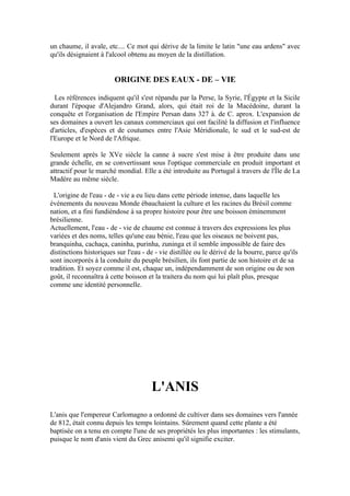 un chaume, il avale, etc.... Ce mot qui dérive de la limite le latin "une eau ardens" avec
qu'ils désignaient à l'alcool obtenu au moyen de la distillation.


                        ORIGINE DES EAUX - DE – VIE

  Les références indiquent qu'il s'est répandu par la Perse, la Syrie, l'Égypte et la Sicile
durant l'époque d'Alejandro Grand, alors, qui était roi de la Macédoine, durant la
conquête et l'organisation de l'Empire Persan dans 327 à. de C. aprox. L'expansion de
ses domaines a ouvert les canaux commerciaux qui ont facilité la diffusion et l'influence
d'articles, d'espèces et de coutumes entre l'Asie Méridionale, le sud et le sud-est de
l'Europe et le Nord de l'Afrique.

Seulement après le XVe siècle la canne à sucre s'est mise à être produite dans une
grande échelle, en se convertissant sous l'optique commerciale en produit important et
attractif pour le marché mondial. Elle a été introduite au Portugal à travers de l'Île de La
Madère au même siècle.

  L'origine de l'eau - de - vie a eu lieu dans cette période intense, dans laquelle les
événements du nouveau Monde ébauchaient la culture et les racines du Brésil comme
nation, et a fini fundiéndose à sa propre histoire pour être une boisson éminemment
brésilienne.
Actuellement, l'eau - de - vie de chaume est connue à travers des expressions les plus
variées et des noms, telles qu'une eau bénie, l'eau que les oiseaux ne boivent pas,
branquinha, cachaça, caninha, purinha, zuninga et il semble impossible de faire des
distinctions historiques sur l'eau - de - vie distillée ou le dérivé de la bourre, parce qu'ils
sont incorporés à la conduite du peuple brésilien, ils font partie de son histoire et de sa
tradition. Et soyez comme il est, chaque un, indépendamment de son origine ou de son
goût, il reconnaîtra à cette boisson et la traitera du nom qui lui plaît plus, presque
comme une identité personnelle.




                                      L'ANIS
L'anis que l'empereur Carlomagno a ordonné de cultiver dans ses domaines vers l'année
de 812, était connu depuis les temps lointains. Sûrement quand cette plante a été
baptisée on a tenu en compte l'une de ses propriétés les plus importantes : les stimulants,
puisque le nom d'anis vient du Grec anisemi qu'il signifie exciter.
 