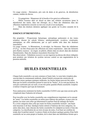 Un usage externe : Dermatosis, pris soin de dents et de gencives, de désinfection
cutanée, tombée de cheveu.

•       Un gargarisme : Muqueuses de la bouche et les gencives enflammées.
•       Diluer l'essence dans un alcool ou dans une solution savonneuse (pour la
désinfection des mains, dans une chirurgie, etc..), Dans des inhalations dans des
affections respiratoires associée ou non avec un pin et un eucalyptus.
•       Dans des douleurs dentaires appliquer une goutte sur la pièce causante de la
douleur.

ESSENCE D'TREMENTINA

Des propriétés : l'Expectorant, balsamique, antiseptique pulmonaire et des routes
urinaires, dissout les calculs biliaires, antirhumatismale, revulsiva, cicatrisante,
antiseptique, un effet rubefaciente, par ce qu'il semble utile dans des douleurs
musculaires.
Un usage externe : le Rhumatisme, la névralgie, les blessures. Dans des inhalations
(5-25 g. / un litre d'eau) pour des affections de routes respiratoires : dans des liniments
près d'autres essences : un origan, un pèlerin, diluées dans un alcool, dans des douleurs
rhumatismales. Dans des douleurs musculaires friccionar fort.
Des observations : l'inhalation excessive ou une ingestion au-dessus des doses indiquées
peut produire une irritation du système nerveux central ou une augmentation de la
pression artérielle.




                HUILES ESSENTIELLES
Chaque huile essentielle a un nom commun et l'autre latin. Le nom latin s'emploie plus
souvent dans la communauté médicale, donné l'intérêt croissant des esteticistas de
connaître mieux quelques pratiques médicales, les limites latines peuvent être utiles.
Bien que les huiles essentielles portent le nom de les "huiles", ils ne sont pas huileux. Ils
sont peu coulissants par oui seuls, et une très petite quantité d'huile essentielle s'emploie
à réaliser n'importe quel type de traitement.

Nous analyserons seulement les huiles essentielles CLOUE ceux que nous savons qu'ils
s'emploient dans l'industrie de la beauté.

Pour travailler avec les huiles essentielles une compréhension importante est le concept
de "notes". Les huiles essentielles on utilise pour élaborer des parfums, et pour créer un
parfum, les notes sont celles qui déterminent le parfum final du mélange des huiles.
Il y a trois catégories dans celle que toutes les huiles essentielles incluent : une haute
note moyenne et de base. Quelques huiles entrent à l'intérieur des trois catégories, les
autres dans deux, mais chacune des huiles essentielles ils s'adaptent au moins à l'une des
catégories. La classification de ces trois niveaux de notes, il est basé sur combien de
temps dure le parfum naturel. La preuve finale est de placer quelques gouttes d'une huile
essentielle sur un coton propre et inodore, de le situer dans une habilitation fermée qui a
 