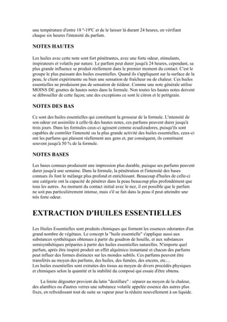 une température d'entre 18 º-19ºC et de le laisser là durant 24 heures, en vérifiant
chaque six heures l'intensité du parfum.

NOTES HAUTES

Les huiles avec cette note sont fort pénétrantes, avec une forte odeur, stimulants,
inspirateurs et volatils par nature. Le parfum peut durer jusqu'à 24 heures, cependant, sa
plus grande influence se produit réellement dans le premier moment du contact. C'est le
groupe le plus puissant des huiles essentielles. Quand ils s'appliquent sur la surface de la
peau, le client expérimente ou bien une sensation de fraîcheur ou de chaleur. Ces huiles
essentielles ne produisent pas de sensation de tiédeur. Comme une note générale utilise
MOINS DE gouttes de hautes notes dans la formule. Non toutes les hautes notes doivent
se débrouiller de cette façon; une des exceptions ce sont le citron et le petitgrain.

NOTES DES BAS

Ce sont des huiles essentielles qui constituent la grosseur de la formule. L'intensité de
son odeur est assimilée à celle-là des hautes notes, ces parfums peuvent durer jusqu'à
trois jours. Dans les formules ceux-ci agissent comme ecualizadores, puisqu'ils sont
capables de contrôler l'intensité ou la plus grande activité des huiles essentielles, ceux-ci
ont les parfums qui plaisent réellement aux gens et, par conséquent, ils constituent
souvent jusqu'à 50 % de la formule.

NOTES BASES

Les bases connues produisent une impression plus durable, puisque ses parfums peuvent
durer jusqu'à une semaine. Dans la formule, la pénétration et l'intensité des bases
connues ils font le mélange plus profond et enrichissant. Beaucoup d'huiles de celle-ci
une catégorie ont la capacité de pénétrer dans la peau beaucoup plus profondément que
tous les autres. Au moment du contact initial avec le nez, il est possible que le parfum
ne soit pas particulièrement intense, mais s'il se fait dans la peau il peut atteindre une
très forte odeur.


EXTRACTION D'HUILES ESSENTIELLES
Les Huiles Essentielles sont produits chimiques qui forment les essences odorantes d'un
grand nombre de végétaux. Le concept la "huile essentielle" s'applique aussi aux
substances synthétiques obtenues à partir du goudron de houille, et aux substances
semisynthétiques préparées à partir des huiles essentielles naturelles. N'importe quel
parfum, après être inspiré produit un effet alquímico instantané et chacun des parfums
peut influer des formes distinctes sur les mondes subtils. Ces parfums peuvent être
transférés au moyen des parfums, des huiles, des fumées, des encens, etc....
Les huiles essentielles sont extraites des tissus au moyen de divers procédés physiques
et chimiques selon la quantité et la stabilité du composé qui essaie d'être obtenu.

     La limite dégoutter provient du latin "destillare" : séparer au moyen de la chaleur,
des alambics ou d'autres verres une substance volatile appelée essence des autres plus
fixes, en refroidissant tout de suite sa vapeur pour la réduire nouvellement à un liquide.
 