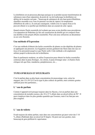 La distillation est un processus physique puisque ne se produit aucune transformation de
substances mais d'une séparation, du point de vue de la physique la distillation est
définie de la manière suivante : "beaucoup de substances de très haut point d'ébullition,
chauffées ensemble avec l'eau ils passent à un état de vapeur à la température
d'ébullition de celle-ci, ils sont par conséquent, volatils avec la vapeur d'eau et ils
peuvent obtenir et se purifier par distillation dans un courant de cette vapeur.

Quand extraire l'huile essentielle de la plante que nous avons distillée nous procéderons
à sa séparation de l'hidrolato (je fais une soustraction du distillé qui est composé d'une
eau distillée et des projets d'huile essentielle). Pour cela nous utiliserons un décantateur
ou un verre florentin.

Une méthode d'Expression

C'est une méthode d'obtenir des huiles essentielles de plantes ou des dépêches de plantes
en appliquant une pression. Les Egyptiens anciens gardaient des fleurs dans des sacs en
tissu et les pressaient jusqu'à ce que l'huile sortît. Cette méthode a été amplement
utilisée jusqu'à la découverte de la distillation.

Dans la parfumerie moderne, on utilise l'expression pour obtenir les huiles essentielles
contenues dans la peau d'oranges , les citrons, la peau d'oranger amer et d'autres fruits
citriques tels que lime, mandarine, pamplemousse, etc....




TYPES D'HUILES ET D'EXTRAITS

C'est le parfum dans sa plus haute concentration (le pourcentage varie, selon les
marques, des 15 à 30 %) C'est le type le plus coûteux de parfum, mais certaines gouttes
suffisent pour être parfumées...

L ' eau de parfum

Comme il apparaît écrit presque toujours dans les flacons, c'est un parfum dans une
concentration de moindre essence, des 10 à 15 % diluée dans un alcool etílico de 90 º. Il
peut s'employer dans les plus grandes quantités que l'essence, mais il ne faut pas non
plus exagérer.




L ' eau de toilette

Il naît toujours du même parfum, mais dans une concentration qui peut varier des 5 10
%, diluée d'habitude dans un alcool de 85 degrés. On peut user aux gouttes, mais
beaucoup de gens préfèrent le vaporisateur.
 