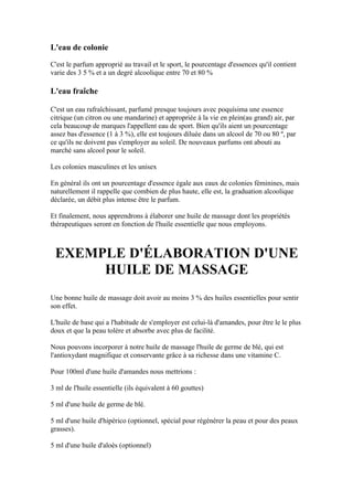 L'eau de colonie

C'est le parfum approprié au travail et le sport, le pourcentage d'essences qu'il contient
varie des 3 5 % et a un degré alcoolique entre 70 et 80 %

L'eau fraîche

C'est un eau rafraîchissant, parfumé presque toujours avec poquísima une essence
citrique (un citron ou une mandarine) et appropriée à la vie en plein(au grand) air, par
cela beaucoup de marques l'appellent eau de sport. Bien qu'ils aient un pourcentage
assez bas d'essence (1 à 3 %), elle est toujours diluée dans un alcool de 70 ou 80 º, par
ce qu'ils ne doivent pas s'employer au soleil. De nouveaux parfums ont abouti au
marché sans alcool pour le soleil.

Les colonies masculines et les unisex

En général ils ont un pourcentage d'essence égale aux eaux de colonies féminines, mais
naturellement il rappelle que combien de plus haute, elle est, la graduation alcoolique
déclarée, un débit plus intense être le parfum.

Et finalement, nous apprendrons à élaborer une huile de massage dont les propriétés
thérapeutiques seront en fonction de l'huile essentielle que nous employons.



 EXEMPLE D'ÉLABORATION D'UNE
      HUILE DE MASSAGE
Une bonne huile de massage doit avoir au moins 3 % des huiles essentielles pour sentir
son effet.

L'huile de base qui a l'habitude de s'employer est celui-là d'amandes, pour être le le plus
doux et que la peau tolère et absorbe avec plus de facilité.

Nous pouvons incorporer à notre huile de massage l'huile de germe de blé, qui est
l'antioxydant magnifique et conservante grâce à sa richesse dans une vitamine C.

Pour 100ml d'une huile d'amandes nous mettrions :

3 ml de l'huile essentielle (ils équivalent à 60 gouttes)

5 ml d'une huile de germe de blé.

5 ml d'une huile d'hipérico (optionnel, spécial pour régénérer la peau et pour des peaux
grasses).

5 ml d'une huile d'aloès (optionnel)
 