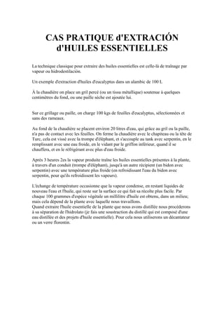 CAS PRATIQUE d'EXTRACIÓN
         d'HUILES ESSENTIELLES
La technique classique pour extraire des huiles essentielles est celle-là de traînage par
vapeur ou hidrodestilación.

Un exemple d'extraction d'huiles d'eucalyptus dans un alambic de 100 L

À la chaudière on place un gril percé (ou un tissu métallique) soutenue à quelques
centimètres du fond, ou une paille sèche est ajoutée lui.


Sur ce grillage ou paille, on charge 100 kgs de feuilles d'eucalyptus, sélectionnées et
sans des rameaux.

Au fond de la chaudière se placent environ 20 litres d'eau, qui grâce au gril ou la paille,
n'a pas de contact avec les feuilles. On ferme la chaudière avec le chapiteau ou la tête de
Turc, cela est vissé avec la trompe d'éléphant, et s'accouple au tank avec serpentin, en le
remplissant avec une eau froide, en le vidant par le griffon inférieur, quand il se
chauffera, et en le réfrigérant avec plus d'eau froide.

Après 3 heures 2es la vapeur produite traîne les huiles essentielles présentes à la plante,
à travers d'un conduit (trompe d'éléphant), jusqu'à un autre récipient (un bidon avec
serpentin) avec une température plus froide (en refroidissant l'eau du bidon avec
serpentin, pour qu'ils refroidissent les vapeurs).

L'échange de température occasionne que la vapeur condense, en restant liquides de
nouveau l'eau et l'huile, qui reste sur la surface ce qui fait sa récolte plus facile. Par
chaque 100 grammes d'espèce végétale un millilitre d'huile est obtenu, dans un milieu;
mais cela dépend de la plante avec laquelle nous travaillons.
Quand extraire l'huile essentielle de la plante que nous avons distillée nous procéderons
à sa séparation de l'hidrolato (je fais une soustraction du distillé qui est composé d'une
eau distillée et des projets d'huile essentielle). Pour cela nous utiliserons un décantateur
ou un verre florentin.
 