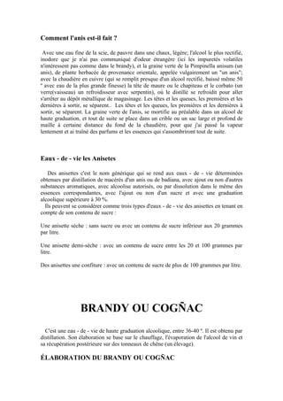 Comment l'anis est-il fait ?

 Avec une eau fine de la scie, de pauvre dans une chaux, légère; l'alcool le plus rectifié,
inodore que je n'ai pas communiqué d'odeur étrangère (ici les impuretés volatiles
n'intéressent pas comme dans le brandy), et la graine verte de la Pimpinella anisum (un
anis), de plante herbacée de provenance orientale, appelée vulgairement un "un anis";
avec la chaudière en cuivre (qui se remplit presque d'un alcool rectifié, baissé même 50
º avec eau de la plus grande finesse) la tête de maure ou le chapiteau et le corbato (un
verre(vaisseau) un refroidisseur avec serpentin), où le distillé se refroidit pour aller
s'arrêter au dépôt métallique de magasinage. Les têtes et les queues, les premières et les
dernières à sortir, se séparent.. Les têtes et les queues, les premières et les dernières à
sortir, se séparent. La graine verte de l'anis, se mortifie au préalable dans un alcool de
haute graduation, et tout de suite se place dans un crible ou un sac large et profond de
maille à certaine distance du fond de la chaudière, pour que j'ai passé la vapeur
lentement et ai traîné des parfums et les essences qui s'assombriront tout de suite.



Eaux - de - vie les Anisetes

   Des anisettes c'est le nom générique qui se rend aux eaux - de - vie déterminées
obtenues par distillation de macérés d'un anis ou de badiana, avec ajout ou non d'autres
substances aromatiques, avec alcoolise autorisés, ou par dissolution dans le même des
essences correspondantes, avec l'ajout ou non d'un sucre et avec une graduation
alcoolique supérieure à 30 %.
  Ils peuvent se considérer comme trois types d'eaux - de - vie des anisettes en tenant en
compte de son contenu de sucre :

Une anisette sèche : sans sucre ou avec un contenu de sucre inférieur aux 20 grammes
par litre.

Une anisette demi-sèche : avec un contenu de sucre entre les 20 et 100 grammes par
litre.

Des anisettes une confiture : avec un contenu de sucre de plus de 100 grammes par litre.




                 BRANDY OU COGÑAC
  C'est une eau - de - vie de haute graduation alcoolique, entre 36-40 º. Il est obtenu par
distillation. Son élaboration se base sur le chauffage, l'évaporation de l'alcool de vin et
sa récupération postérieure sur des tonneaux de chêne (un élevage).

ÉLABORATION DU BRANDY OU COGÑAC
 