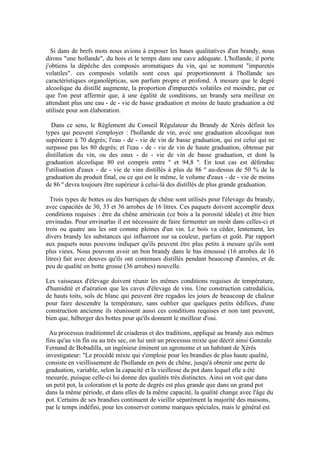 Si dans de brefs mots nous avions à exposer les bases qualitatives d'un brandy, nous
dirons "une hollande", du bois et le temps dans une cave adéquate. L'hollande, il porte
j'obtiens la dépêche des composés aromatiques du vin, qui se nomment "impuretés
volatiles". ces composés volatils sont ceux qui proportionnent à l'hollande ses
caractéristiques organolépticas, son parfum propre et profond. À mesure que le degré
alcoolique du distillé augmente, la proportion d'impuretés volatiles est moindre, par ce
que l'on peut affermir que, à une égalité de conditions, un brandy sera meilleur en
attendant plus une eau - de - vie de basse graduation et moins de haute graduation a été
utilisée pour son élaboration.

   Dans ce sens, le Règlement du Conseil Régulateur du Brandy de Xérès définit les
types qui peuvent s'employer : l'hollande de vin, avec une graduation alcoolique non
supérieure à 70 degrés; l'eau - de - vie de vin de basse graduation, qui est celui qui ne
surpasse pas les 80 degrés; et l'eau - de - vie de vin de haute graduation, obtenue par
distillation du vin, ou des eaux - de - vie de vin de basse graduation, et dont la
graduation alcoolique 80 est compris entre º et 94,8 º. En tout cas est défendue
l'utilisation d'eaux - de - vie de vins distillés à plus de 86 º au-dessus de 50 % de la
graduation du produit final, ou ce qui est le même, le volume d'eaux - de - vie de moins
de 86 º devra toujours être supérieur à celui-là des distillés de plus grande graduation.

  Trois types de bottes ou des barriques de chêne sont utilisés pour l'élevage du brandy,
avec capacités de 30, 33 et 36 arrobes de 16 litres. Ces paquets doivent accomplir deux
conditions requises : être du chêne américain (ce bois a la porosité idéale) et être bien
envinadas. Pour envinarlas il est nécessaire de faire fermenter un moût dans celles-ci et
trois ou quatre ans les ont comme pleines d'un vin. Le bois va céder, lentement, les
divers brandy les substances qui influeront sur sa couleur, parfum et goût. Par rapport
aux paquets nous pouvons indiquer qu'ils peuvent être plus petits à mesure qu'ils sont
plus vieux. Nous pouvons avoir un bon brandy dans le bas émoussé (16 arrobes de 16
litres) fait avec douves qu'ils ont contenues distillés pendant beaucoup d'années, et de
peu de qualité en botte grosse (36 arrobes) nouvelle.

Les vaisseaux d'élevage doivent réunir les mêmes conditions requises de température,
d'humidité et d'aération que les caves d'élevage de vins. Une construction catredalícia,
de hauts toits, sols de blanc qui peuvent être regados les jours de beaucoup de chaleur
pour faire descendre la température, sans oublier que quelques petits édifices, d'une
construction ancienne ils réunissent aussi ces conditions requises et non tant peuvent,
bien que, héberger des bottes pour qu'ils donnent le meilleur d'oui.

  Au processus traditionnel de criaderas et des traditions, appliqué au brandy aux mêmes
fins qu'au vin fin ou au très sec, on lui unit un processus mixte que décrit ainsi Gonzalo
Fernand de Bobadilla, un ingénieur éminent un agronome et un habitant de Xérès
investigateur: "Le procédé mixte qui s'emploie pour les brandies de plus haute qualité,
consiste en vieillissement de l'hollande en pots de chêne, jusqu'à obtenir une perte de
graduation, variable, selon la capacité et la vieillesse du pot dans lequel elle a été
mesurée, puisque celle-ci lui donne des qualités très distinctes. Ainsi on voit que dans
un petit pot, la coloration et la perte de degrés est plus grande que dans un grand pot
dans la même période, et dans elles de la même capacité, la qualité change avec l'âge du
pot. Certains de ses brandies continuent de vieillir séparément la majorité des maisons,
par le temps indéfini, pour les conserver comme marques spéciales, mais le général est
 