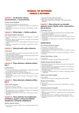 Manual de nutrição
                                               teMas e autores

Capítulo  – Os alimentos: calorias,                                     • Mestra em Nutrição Humana pela UFRJ
                                                                         • Especialista em Educação e Saúde pela UFRJ
macronutrientes e micronutrientes                                        • Membro do Departamento de Nutrição e Metabologia da SBD -
                                                                           2006/2007
Anelena Soccal Seyffarth
• Nutricionista Especialista em Nutrição Humana                          Capítulo 7 - Plano alimentar nas situações
• Preceptora da Residência em Nutrição da Secretaria de Saúde do Dis-
  trito Federal
                                                                         especiais: escola, trabalho, festas, restaurantes e
• Membro do Departamento de Nutrição e Metabologia da SBD –              dias de doença
  2006/2007
                                                                         Gisele Rossi Goveia
Capítulo 2 – Alimentação e hábitos saudáveis                             • Nutricionista Especialista em Nutrição Clínica pela Associação Brasilei-
                                                                           ra de Nutrição - ASBRAN
Deise Regina Baptista Mendonça                                           • Nutricionista da Preventa Consultoria em Saúde/SP;
                                                                         • Membro do Conselho Consultivo da Associação de Diabetes Juvenil
• Nutricionista Especialista em Administração Hospitalar e em Saúde
                                                                           de São Paulo
  Pública
                                                                         • Coordenadora do Departamento de Nutrição e Metabologia da SBD
• Professora -adjunta do Departamento de Nutrição da Universidade
                                                                           - 2006/2007
  Federal do Paraná (UFPR)
• Coordenadora do Curso de Especialização em Nutrição Clínica da
  UFPR;                                                                  Colaboradoras:
• Membro do Departamento de Nutrição e Metabologia da SBD –
  2006/2007                                                              Ana Cristina Bracini de Aguiar
                                                                         • Especialista em Nutrição Clínica
Capítulo 3 – Determinando o plano alimentar                              • Pós graduação em Administração Hospitalar.
                                                                         • Nutricionista Clínica do Instituto da Criança com Diabetes, do Rio
Anita Sachs                                                                Grande do Sul.
                                                                         • Membro do Departamento de Nutrição e Metabologia da SBD –
• Nutricionista Mestre em nutrição humana pela London School Hy-
                                                                           2006/2007
  giene and Tropical Medicine
• Professora adjunta e chefe da disciplina de Nutrição do Departamento
  de Medicina Preventiva da UNIFESP,                                     Clarissa Paia Bargas Uezima
• Doutora em Ciências pela UNIFESP                                       • Nutricionista
• Membro do Departamento de Nutrição e Metabologia da SBD –              • Especialista em Nutrição em Saúde Publica pela UNIFESP
  2006/2007
                                                                         Josefina Bressan Resende Monteiro
Capítulo 4 – Plano alimentar e diabetes mellitus                         • Nutricionista Especialista em Nutrição Clínica pela Universidade Fed-
tipo                                                                      eral do Rio de Janeiro
                                                                         • Professora-adjunta do Departamento de Nutrição e Saúde da Univer-
Luciana Bruno                                                              sidade Federal de Viçosa (DNS/UFV)
                                                                         • Pesquisadora do Conselho Nacional de Desenvolvimento Científico e
• Nutricionista Especialista em Nutrição Materno Infantil pela Unifesp     Tecnológico (CNPq)
  com treinamento na Joslin Diabetes Center                              • Coordenadora do Departamento de Nutrição e Metabologia da SBD
• Nutricionista da Preventa Consultoria em Saúde /SP                       – 2004/2005
• Membro do Conselho Consultivo da Associação de Diabetes Juvenil
  de São Paulo                                                           Juliane Costa Silva Zemdegs
• Membro do Departamento de Nutrição e Metabologia da SBD –
  2006/2007                                                              • Nutricionista
                                                                         • Especialista em Nutrição em Saúde Publica pela UNIFESP
Capítulo 5 – Plano alimentar e diabetes mellitus
                                                                         Kariane Aroeira Krinas
tipo 2
                                                                         • Nutricionista
Celeste Elvira Viggiano                                                  • Membro do Departamento de Nutrição e Metabologia da SBD –
                                                                           2006/2007
• Nutricionista clínica e sanitarista
• Educadora e especialista em diabetes, obesidade e síndrome metabóli-   Marisa Sacramento Gonçalves
  ca.
• Coordenadora do Curso de Graduação em Nutrição da Universidade         • Nutricionista Centro de Diabetes e Endocrinologia do Estado da Ba-
  Municipal de São Caetano do Sul-SP                                       hia
• Membro do Departamento de Nutrição e Metabologia da SBD –              • Residência em Nutrição Clínica - Hospital Universitário Antonio Pedro,
  2006/2007                                                                Niterói/RJ1980
                                                                         • Especialista em Controle e Qualidade de Alimentos UFBA 1989
                                                                         • Membro do Departamento de Nutrição e Metabologia da SBD –
Capítulo 6 – Plano alimentar nas complicações                              2006/2007
metabólicas, agudas e crônicas do diabetes:
hipoglicemia, nefropatia, dislipidemias
Marlene Merino Alvarez
• Nutricionista do grupo de Diabetes da Universidade Federal Flumi-
  nense (UFF);
 