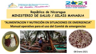 República de Nicaragua
MINISTERIO DE SALUD / SILAIS MANAGUA
08 Enero 2021
“ALIMENTACION Y NUTRICIÓN EN SITUACIONES DE EMERGENCIA”
Manual operativo para el uso del Comité de emergencias
 