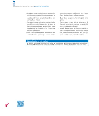 376
MANUAL PRÁCTICO DE NUTRICIÓN Y SALUD • NUTRICIÓN Y ENFERMEDAD
•	 Combinar en la misma comida alimentos ri-
cos en hierro no hemo con estimulantes de
su absorción (por ejemplo, legumbres con
carne y fruta cítrica).
•	 Separar el consumo de alimentos que contie-
nen inhibidores de la absorción de hierro de
las comidas principales, al menos dos horas
(por ejemplo, el consumo de té y café debe
hacerse entre horas).
•	 En el caso de haber sufrido previamente defi-
ciencia de hierro o saber que se tiene predis-
posición a anemia ferropénica, incluir en la
dieta alimentos enriquecidos en hierro.
•	 Evitar donar sangre si se tiene riesgo de ferro-
penia.
•	 No consumir ningún tipo de suplemento de
hierro sin prescripción médica, ya que podría
producirse exceso de hierro.
•	 Acudir al especialista en caso de hipermeno-
rrea y otras hemorragias, alteraciones digesti-
vas, alteraciones hormonales, etc., que po-
drían contribuir a la anemia ferropénica.
Siglas utilizadas en este capítulo
AF: actividad física; DTN: defectos del tubo neural; GI: gastrointestinal; Hb: hemoglobina; IR: ingestas recomendadas;
N: normal; OMS: Organización Mundial de la Salud; RD: recomendaciones dietéticas; VCM: volumen corpuscular medio.
 