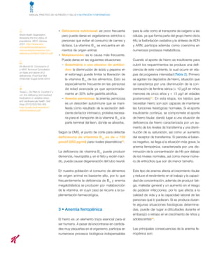 370
MANUAL PRÁCTICO DE NUTRICIÓN Y SALUD • NUTRICIÓN Y ENFERMEDAD
(1)
World Health Organization.
Assessing the iron status of
populations. WHO. Geneva.
2007. http://www.who.
int/nutrition/publications/
micronutrients/anaemia_iron_
deficiency/9789241596107.pdf
(4)
De Benoist B. Conclusions of
a WHO Technical Consultation
on folate and vitamin B12
deficiencies. Food Nutr Bull
2008;29(2 Suppl):S238-S244.
(8)
Toxqui L, De Piero A, Courtois V y
col. Iron deficiency and overload.
Implications in oxidative stress
and cardiovascular health. Nutr
Hosp 2010;25(3):350-365.
http://scielo.isciii.es/pdf/nh/
v25n3/revision3.pdf
•	 Deficiencia nutricional: es poco frecuente
pero puede darse en vegetarianos estrictos o
personas que evitan el consumo de carnes y
lácteos. La vitamina B12
se encuentra en ali-
mentos de origen animal.
•	 Malabsorción: es la causa más frecuente.
Puede darse en las siguientes situaciones:
	 –  Aclorhidria o uso abusivo de antiáci-
dos: la disminución de ácido y pepsina en
el estómago puede limitar la liberación de
la vitamina B12
de los alimentos. Esto es
especialmente frecuente en las personas
de edad avanzada ya que aproximada-
mente un 30% sufre gastritis atrófica.
	 –  Anemia perniciosa: la anemia perniciosa
es un desorden autoinmune que se mani-
fiesta como resultado de la secreción defi-
ciente de factor intrínseco, proteína necesa-
ria para el transporte de la vitamina B12
a la
parte terminal del íleon, donde se absorbe.
Según la OMS, el punto de corte para detectar
deficiencia de vitamina B12
es de  150
pmol/l (203 pg/ml) para niveles plasmáticos(4)
.
La deficiencia de vitamina B12
puede producir
demencia, neuropatía y, en el feto y recién naci-
do, puede causar degeneración del tubo neural.
En nuestra población el consumo de alimentos
de origen animal es bastante alto, por lo que
frecuentemente la deficiencia de B12
y anemia
megaloblástica se producen por malabsorción
de la vitamina, en cuyo caso se recurre a la su-
plementación farmacológica.
3 • Anemia ferropénica
El hierro es un elemento traza esencial para el
ser humano. A pesar de encontrarse en cantida-
des muy pequeñas en el organismo, participa en
numerosos procesos biológicos indispensables
para la vida como el transporte de oxígeno a las
células, ya que forma parte del grupo hemo de la
Hb; la fosforilación oxidativa y la síntesis de ADN
y ARN; participa además como coenzima en
numerosos procesos metabólicos.
Cuando el aporte de hierro es insuficiente para
cubrir los requerimientos se produce una defi-
ciencia de este nutriente, la cual ocurre en eta-
pas de progresiva intensidad (Tabla 2). Primero
se agotan los depósitos de hierro, situación que
se caracteriza por una disminución de la con-
centración de ferritina sérica ( 10 µg/l en niños
menores de cinco años y  15 µg/l en edades
posteriores)(1)
. En esta etapa, los tejidos que
necesitan hierro son aún capaces de mantener
las funciones fisiológicas normales. Si el aporte
insuficiente continúa, se compromete el aporte
de hierro tisular, dando lugar a una situación de
deficiencia de hierro caracterizada por un au-
mento de los niveles de transferrina y una dismi-
nución de su saturación, así como un aumento
del receptor de transferrina. Si persiste el balan-
ce negativo, se llega a la situación más grave, la
anemia ferropénica, caracterizada por una dis-
minución de la concentración de Hb por debajo
de los niveles normales, así como menor núme-
ro de eritrocitos que son de menor tamaño.
Este tipo de anemia afecta al crecimiento tisular
y reduce el rendimiento en el trabajo y la capaci-
dad de concentración, además de producir fati-
ga, malestar general y un aumento en el riesgo
de padecer infecciones, por lo que afecta a la
calidad de vida y a la capacidad laboral de las
personas que lo padecen. Si se produce duran-
te algunas situaciones fisiológicas determina-
das, puede dar lugar a dificultades durante el
embarazo o retraso en el crecimiento de niños y
adolescentes(8)
.
Las principales consecuencias de la anemia fe-
rropénica son:
 