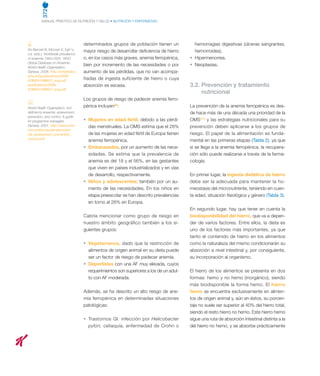 372
MANUAL PRÁCTICO DE NUTRICIÓN Y SALUD • NUTRICIÓN Y ENFERMEDAD
(9)
De Benoist B, McLean E, Egli I y
col. (eds.). Worldwide prevalence
of anaemia 1993-2005. WHO
Global Database on Anaemia.
World Health Organization.
Geneva. 2008. http://whqlibdoc.
who.int/publications/2008/
9789241596657_eng.pdf
publications/2008/
9789241596657_eng.pdf
(11)
World Health Organization. Iron
deficiency anaemia: assessment,
prevention, and control. A guide
for programme managers.
Geneva. 2001. http://www.who.
int/nutrition/publications/en/
ida_assessment_prevention_
control.pdf
determinados grupos de población tienen un
mayor riesgo de desarrollar deficiencia de hierro
o, en los casos más graves, anemia ferropénica,
bien por incremento de las necesidades o por
aumento de las pérdidas, que no van acompa-
ñadas de ingesta suficiente de hierro o cuya
absorción es escasa.
Los grupos de riesgo de padecer anemia ferro-
pénica incluyen(9)
:
•	 Mujeres en edad fértil, debido a las pérdi-
das menstruales. La OMS estima que el 28%
de las mujeres en edad fértil de Europa tienen
anemia ferropénica.
•	 Embarazadas, por un aumento de las nece-
sidades. Se estima que la prevalencia de
anemia es del 18 y el 56%, en las gestantes
que viven en países industrializados y en vías
de desarrollo, respectivamente.
•	 Niños y adolescentes; también por un au-
mento de las necesidades. En los niños en
etapa preescolar se han descrito prevalencias
en torno al 26% en Europa.
Cabría mencionar como grupo de riesgo en
nuestro ámbito geográfico también a los si-
guientes grupos:
•	 Vegetarianos, dado que la restricción de
alimentos de origen animal en su dieta puede
ser un factor de riesgo de padecer anemia.
•	 Deportistas con una AF muy elevada, cuyos
requerimientos son superiores a los de un adul-
to con AF moderada.
Además, se ha descrito un alto riesgo de ane-
mia ferropénica en determinadas situaciones
patológicas:
•	 Trastornos GI: infección por Helicobacter
pylori, celiaquía, enfermedad de Crohn o
hemorragias digestivas (úlceras sangrantes,
hemorroides).
•	 Hipermenorrea.
•	 Neoplasias.
3.2. Prevención y tratamiento
nutricional
La prevención de la anemia ferropénica es des-
de hace más de una década una prioridad de la
OMS(11)
y las estrategias nutricionales para su
prevención deben aplicarse a los grupos de
riesgo. El papel de la alimentación es funda-
mental en las primeras etapas (Tabla 2), ya que
si se llega a la anemia ferropénica, la recupera-
ción sólo puede realizarse a través de la farma-
cología.
En primer lugar, la ingesta dietética de hierro
debe ser la adecuada para mantener la ho-
meostasis del micronutriente, teniendo en cuen-
ta edad, situación fisiológica y género (Tabla 3).
En segundo lugar, hay que tener en cuenta la
biodisponibilidad del hierro, que va a depen-
der de varios factores. Entre ellos, la dieta es
uno de los factores más importantes, ya que
tanto el contenido de hierro en los alimentos
como la naturaleza del mismo condicionarán su
absorción a nivel intestinal y, por consiguiente,
su incorporación al organismo.
El hierro de los alimentos se presenta en dos
formas: hemo y no hemo (inorgánico), siendo
más biodisponible la forma hemo. El hierro
hemo se encuentra exclusivamente en alimen-
tos de origen animal y, aún en éstos, su porcen-
taje no suele ser superior al 40% del hierro total,
siendo el resto hierro no hemo. Este hierro hemo
sigue una ruta de absorción intestinal distinta a la
del hierro no hemo, y se absorbe prácticamente
 