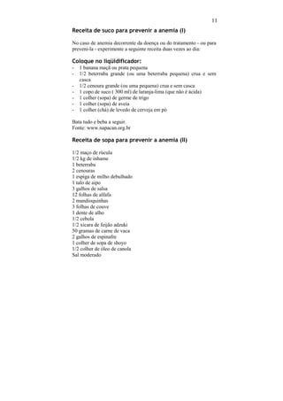 11
Receita de suco para prevenir a anemia (I)

No caso de anemia decorrente da doença ou do tratamento - ou para
preveni-la - experimente a seguinte receita duas vezes ao dia:

Coloque no liqüidificador:
-   1 banana maçã ou prata pequena
-   1/2 beterraba grande (ou uma beterraba pequena) crua e sem
    casca
-   1/2 cenoura grande (ou uma pequena) crua e sem casca
-   1 copo de suco ( 300 ml) de laranja-lima (que não é ácida)
-   1 colher (sopa) de germe de trigo
-   1 colher (sopa) de aveia
-   1 colher (chá) de levedo de cerveja em pó

Bata tudo e beba a seguir.
Fonte: www.napacan.org.br

Receita de sopa para prevenir a anemia (II)

1/2 maço de rúcula
1/2 kg de inhame
1 beterraba
2 cenouras
1 espiga de milho debulhado
1 talo de aipo
3 galhos de salsa
12 folhas de alfafa
2 mandioquinhas
3 folhas de couve
1 dente de alho
1/2 cebola
1/2 xícara de feijão adzuki
50 gramas de carne de vaca
2 galhos de espinafre
1 colher de sopa de shoyo
1/2 colher de óleo de canola
Sal moderado
 