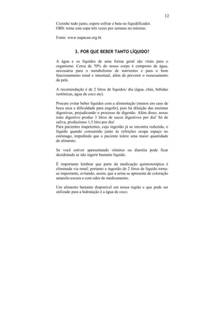 12
Cozinhe tudo junto, espere esfriar e bata no liquidificador.
OBS: tome esta sopa três vezes por semana no mínimo.

Fonte: www.napacan.org.br


           3. POR QUE BEBER TANTO LÍQUIDO?

A água e os líquidos de uma forma geral são vitais para o
organismo. Cerca de 70% do nosso corpo é composto de água,
necessária para o metabolismo de nutrientes e para o bom
funcionamento renal e intestinal, além de prevenir o ressecamento
da pele.

A recomendação é de 2 litros de líquidos/ dia (água, chás, bebidas
isotônicas, água de coco etc).

Procure evitar beber líquidos com a alimentação (menos em caso de
boca seca e dificuldade para engolir), pois há diluição das enzimas
digestivas, prejudicando o processo de digestão. Além disso, nosso
trato digestivo produz 3 litros de sucos digestivos por dia! Só de
saliva, produzimos 1,5 litro por dia!
Para pacientes inapetentes, cuja ingestão já se encontra reduzida, o
líquido quando consumido junto às refeições ocupa espaço no
estômago, impedindo que o paciente tolere uma maior quantidade
de alimento.

Se você estiver apresentando vômitos ou diarréia pode ficar
desidratado se não ingerir bastante líquido.

É importante lembrar que parte da medicação quimioterápica é
eliminada via renal; portanto a ingestão de 2 litros de líquido torna-
se importante, evitando, assim, que a urina se apresente de coloração
amarelo-escura e com odor de medicamento.

Um alimento bastante disponível em nossa região e que pode ser
utilizado para a hidratação é a água de coco.
 