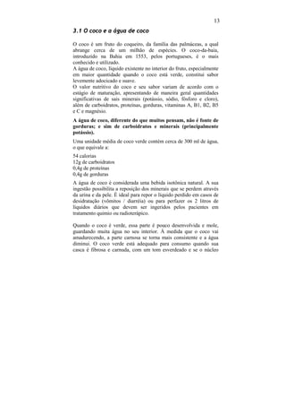 13
3.1 O coco e a água de coco

O coco é um fruto do coqueiro, da família das palmáceas, a qual
abrange cerca de um milhão de espécies. O coco-da-baia,
introduzido na Bahia em 1553, pelos portugueses, é o mais
conhecido e utilizado.
A água de coco, líquido existente no interior do fruto, especialmente
em maior quantidade quando o coco está verde, constitui sabor
levemente adocicado e suave.
O valor nutritivo do coco e seu sabor variam de acordo com o
estágio de maturação, apresentando de maneira geral quantidades
significativas de sais minerais (potássio, sódio, fósforo e cloro),
além de carboidratos, proteínas, gorduras, vitaminas A, B1, B2, B5
e C e magnésio.
A água de coco, diferente do que muitos pensam, não é fonte de
gorduras; e sim de carboidratos e minerais (principalmente
potássio).
Uma unidade média de coco verde contém cerca de 300 ml de água,
o que equivale a:
54 calorias
12g de carboidratos
0,4g de proteínas
0,4g de gorduras
A água de coco é considerada uma bebida isotônica natural. A sua
ingestão possibilita a reposição dos minerais que se perdem através
da urina e da pele. É ideal para repor o líquido perdido em casos de
desidratação (vômitos / diarréia) ou para perfazer os 2 litros de
líquidos diários que devem ser ingeridos pelos pacientes em
tratamento quimio ou radioterápico.

Quando o coco é verde, essa parte é pouco desenvolvida e mole,
guardando muita água no seu interior. À medida que o coco vai
amadurecendo, a parte carnosa se torna mais consistente e a água
diminui. O coco verde está adequado para consumo quando sua
casca é fibrosa e carnuda, com um tom esverdeado e se o núcleo
 