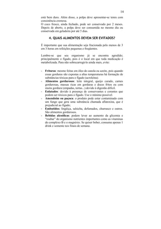 14
está bem duro. Além disso, a polpa deve apresentar-se tenra com
consistência cremosa.
O coco fresco, ainda fechado, pode ser conservado por 2 meses.
Depois de aberto, a polpa deve ser consumida no mesmo dia ou
conservada em geladeira por até 5 dias.

       4. QUAIS ALIMENTOS DEVEM SER EVITADOS?

É importante que sua alimentação seja fracionada pelo menos de 3
em 3 horas em refeições pequenas e freqüentes.

Lembre-se que seu organismo já se encontra agredido;
principalmente o fígado, pois é o local em que toda medicação é
metabolizada. Para não sobrecarregá-lo ainda mais, evite:

-   Frituras: mesmo feitas em óleo de canola ou azeite, pois quando
    essas gorduras são expostas a altas temperaturas há formação de
    substâncias tóxicas para o fígado (acroleína).
-   Alimentos gordurosos: leite integral, queijo curado, carnes
    gordurosas, massas ricas em gorduras e doces fritos ou com
    muita gordura (empadas, tortas...) devido à digestão difícil.
-   Enlatados: devido à presença de conservantes e corantes que
    podem ser tóxicos para o fígado. Use o mínimo possível.
-   Amendoim ou paçoca: o produto pode estar contaminado com
    um fungo que gera uma substância chamada aflatoxina, que é
    prejudicial ao fígado;
-   Embutidos: lingüiça, salsicha, defumados, churrasco e outros.
    São alimentos gordurosos.
-   Bebidas alcoólicas: podem levar ao aumento da glicemia e
    “roubar” do organismo nutrientes importantes como as vitaminas
    do complexo B e o magnésio. Se quiser beber, consuma apenas 1
    drink e somente nos finais de semana.
 