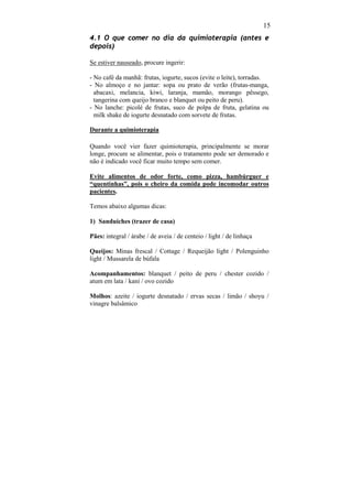 15
4.1 O que comer no dia da quimioterapia (antes e
depois)

Se estiver nauseado, procure ingerir:

- No café da manhã: frutas, iogurte, sucos (evite o leite), torradas.
- No almoço e no jantar: sopa ou prato de verão (frutas-manga,
  abacaxi, melancia, kiwi, laranja, mamão, morango pêssego,
  tangerina com queijo branco e blanquet ou peito de peru).
- No lanche: picolé de frutas, suco de polpa de fruta, gelatina ou
  milk shake de iogurte desnatado com sorvete de frutas.

Durante a quimioterapia

Quando você vier fazer quimioterapia, principalmente se morar
longe, procure se alimentar, pois o tratamento pode ser demorado e
não é indicado você ficar muito tempo sem comer.

Evite alimentos de odor forte, como pizza, hambúrguer e
“quentinhas”, pois o cheiro da comida pode incomodar outros
pacientes.

Temos abaixo algumas dicas:

1) Sanduíches (trazer de casa)

Pães: integral / árabe / de aveia / de centeio / light / de linhaça

Queijos: Minas frescal / Cottage / Requeijão light / Polenguinho
light / Mussarela de búfala

Acompanhamentos: blanquet / peito de peru / chester cozido /
atum em lata / kani / ovo cozido

Molhos: azeite / iogurte desnatado / ervas secas / limão / shoyu /
vinagre balsâmico
 