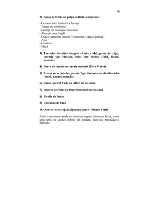 16
2) Sucos de frutas ou polpa de frutas congeladas

- Cenoura com beterraba e laranja
- Tangerina com limão
- Laranja ou morango com cacau
- Abacaxi com hortelã
- Frutas vermelhas (amora / framboesa / cereja/ pitanga)
- Açaí
- Graviola
- Maçã

3) Torradas, biscoitos integrais (Aveia e Mel, germe de trigo),
   torrada tipo Marilan, bolos sem recheio (fubá, fécula,
   araruta).

4) Barra de cereais ou cereais matinais (Corn Flakes)

5) Frutas secas (ameixa, passas, figo, damasco) ou desidratadas
   (maçã, banana, mamão).

6) Sucos tipo Del Valle ou ADES de caixinha

7) Iogurte de frutas ou iogurte natural ou coalhada

8) Picolés de frutas

9) Castanha do Pará

10) Aperitivos de soja (salgada ou doce) - Mundo Verde

Após o tratamento pode ser prudente ingerir alimentos leves, como
uma sopa ou lanches pobres em gordura, para não prejudicar a
digestão.
 