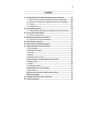 2


                                                   SUMÁRIO

01 - A importância de uma dieta balanceada durante o tratamento ...................04
     1.1 - Dicas de “Como aumentar a ingestão de calorias na alimentação” ...........05
     1.2 - Dicas de “Como aumentar a ingestão de proteínas na alimentação” .........06
     1.3 - A quinua....................................................................................................07
     1.4 - A batata Yacon..........................................................................................08
02 – O Fantasma da anemia ..................................................................................09
     2.1 - Tabela de fontes alimentares dos nutrientes que previnem a anemia........10
03 - Por que beber tanto líquido?..........................................................................12
     3.1 - O coco e a água de coco...........................................................................13
04 - Quais alimentos devem ser evitados?...........................................................14
     4.1 - O que comer no dia da quimioterapia ........................................................15
05 - Que alimentos consumir? ..............................................................................17
06 - Como obter uma alimentação segura............................................................19
07 - Efeitos colaterais e dicas nutricionais...........................................................22
     a. Perda de apetite ............................................................................................22
     b. Dificuldade para engolir .................................................................................24
     c. Boca seca......................................................................................................25
     d. Mucosite........................................................................................................25
     e. Alteração de odor ou sabor............................................................................26
     Ervas aromáticas: um toque especial na sua comida...................................27
     f. Náuseas/ vômitos ...........................................................................................29
     g. Diarréia..........................................................................................................30
     h. Constipação intestinal....................................................................................31
     Fontes de fibras em sua alimentação ............................................................32
     i. Ganho de peso ...............................................................................................32
     Dicas de como comer fora e ingerir menos calorias.....................................35
     Molhos para saladas .......................................................................................36
08 - Cuidados nutricionais após o tratamento .....................................................38
09 - Fontes de pesquisa.........................................................................................39
 