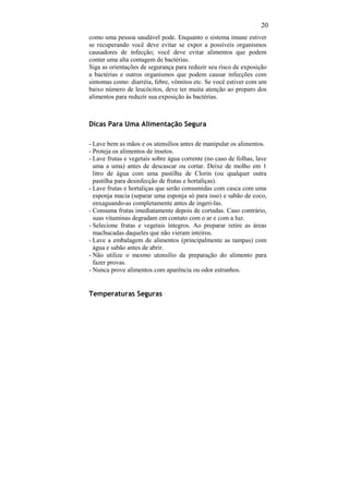 20
como uma pessoa saudável pode. Enquanto o sistema imune estiver
se recuperando você deve evitar se expor a possíveis organismos
causadores de infecção; você deve evitar alimentos que podem
conter uma alta contagem de bactérias.
Siga as orientações de segurança para reduzir seu risco de exposição
a bactérias e outros organismos que podem causar infecções com
sintomas como: diarréia, febre, vômitos etc. Se você estiver com um
baixo número de leucócitos, deve ter muita atenção ao preparo dos
alimentos para reduzir sua exposição às bactérias.



Dicas Para Uma Alimentação Segura

- Lave bem as mãos e os utensílios antes de manipular os alimentos.
- Proteja os alimentos de insetos.
- Lave frutas e vegetais sobre água corrente (no caso de folhas, lave
  uma a uma) antes de descascar ou cortar. Deixe de molho em 1
  litro de água com uma pastilha de Clorin (ou qualquer outra
  pastilha para desinfecção de frutas e hortaliças).
- Lave frutas e hortaliças que serão consumidas com casca com uma
  esponja macia (separar uma esponja só para isso) e sabão de coco,
  enxaguando-as completamente antes de ingeri-las.
- Consuma frutas imediatamente depois de cortadas. Caso contrário,
  suas vitaminas degradam em contato com o ar e com a luz.
- Selecione frutas e vegetais íntegros. Ao preparar retire as áreas
  machucadas daqueles que não vieram inteiros.
- Lave a embalagem de alimentos (principalmente as tampas) com
  água e sabão antes de abrir.
- Não utilize o mesmo utensílio da preparação do alimento para
  fazer provas.
- Nunca prove alimentos com aparência ou odor estranhos.


Temperaturas Seguras
 
