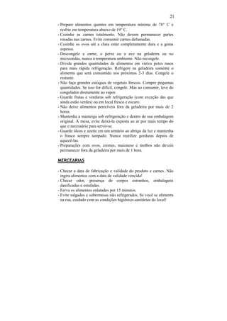 21
- Prepare alimentos quentes em temperatura mínima de 78° C e
  resfrie em temperatura abaixo de 19° C.
- Cozinhe as carnes totalmente. Não devem permanecer partes
  rosadas nas carnes. Evite consumir carnes defumadas.
- Cozinhe os ovos até a clara estar completamente dura e a gema
  espessa.
- Descongele a carne, o peixe ou a ave na geladeira ou no
  microondas, nunca à temperatura ambiente. Não recongele.
- Divida grandes quantidades de alimentos em vários potes rasos
  para mais rápida refrigeração. Refrigere na geladeira somente o
  alimento que será consumido nos próximos 2-3 dias. Congele o
  restante.
- Não faça grandes estoques de vegetais frescos. Compre pequenas
  quantidades. Se isso for difícil, congele. Mas ao consumir, leve do
  congelador diretamente ao vapor.
- Guarde frutas e verduras sob refrigeração (com exceção das que
  ainda estão verdes) ou em local fresco e escuro.
- Não deixe alimentos perecíveis fora da geladeira por mais de 2
  horas.
- Mantenha a manteiga sob refrigeração e dentro de sua embalagem
  original. À mesa, evite deixá-la exposta ao ar por mais tempo do
  que o necessário para servir-se.
- Guarde óleos e azeite em um armário ao abrigo da luz e mantenha
  o frasco sempre tampado. Nunca reutilize gorduras depois de
  aquecê-las.
- Preparações com ovos, cremes, maionese e molhos não devem
  permanecer fora da geladeira por mais de 1 hora.

MERCEARIAS

- Checar a data de fabricação e validade do produto e carnes. Não
  ingira alimentos com a data de validade vencida!
- Checar odor, presença de corpos estranhos, embalagens
  danificadas e estufadas.
- Ferva os alimentos enlatados por 15 minutos.
- Evite salgados e sobremesas não refrigerados. Se você se alimenta
  na rua, cuidado com as condições higiênico-sanitárias do local!
 