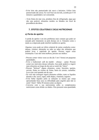 22
- Evite leite não pasteurizado (de saco) e laticínios. Utilize leite
  pasteurizado (de caixa). Se você fizer uso de tofu, cozinhe por 5-10
  minutos a quantidade a ser consumida.

- Evite frutos do mar crus, produtos fora de refrigeração, água que
 não seja potável, alimentos moídos ou fatiados em local de
 procedência duvidosa.


    7. EFEITOS COLATERAIS E DICAS NUTRICIONAIS

a) Perda de apetite

A perda de apetite é um dos problemas mais comuns que pode ser
causado pelo tratamento ou pela doença em si. Emoções como o
medo ou a depressão pode interferir também no apetite.

Algumas vezes pode ser efeito colateral de outras condições como:
náusea, vômitos, alterações no odor ou sabor dos alimentos que
podem levar a supressão do apetite. Procure seguir essas
orientações. Caso não sinta melhora, procure seu médico.

- Procure comer várias vezes ao dia (de 3 em 3 horas) em pequenas
  quantidades.
- Evite o tradicional: café da manhã – almoço – jantar. Procure
  comer nos intervalos dessas refeições. Isso pode ajudá-lo a ingerir
  mais alimentos ao longo do dia sem se sentir tão “cheio”.
- Procure “beliscar” alguns alimentos, como: biscoitos, queijos,
  sorvete, frutas ou cremes de frutas, barra de cereais, castanhas.
  Leve com você quando sair de casa.
- Se você não conseguir ingerir alimentos sólidos, tente os líquidos
  durante o dia: sucos, sopas, milk shakes, vitaminas, iogurtes.
- Evite beber líquidos junto às refeições (a menos que esteja
  apresentando boca seca ou dificuldade para engolir) para não se
  sentir “cheio”. Beba 30 minutos antes ou depois.
- Converse com a sua nutricionista sobre os complementos
  nutricionais como drinks ou shakes. Eles possuem uma quantidade
 