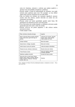 23
  extra de vitaminas, minerais e calorias que podem ajudá-lo a
  alcançar suas necessidades energéticas e protéicas.
- Procure mudar a forma de apresentação do alimento; isso pode
  torná-lo mais apetitoso para você. Por exemplo: se tiver difícil
  ingerir fruta, procure misturá-la em um milk shake.
- Faça do horário da refeição um momento agradável: procure
  escutar uma boa música, assistir televisão ou comer em um
  restaurante com amigos.
- Procure comer em maior quantidade quando sentir fome. Dê
  preferência aos alimentos de que você mais gosta.
- Evite ficar perto da cozinha quando os alimentos estiverem sendo
  preparados para não sentir o odor da comida.
- Procure servir-se em pratos pequenos e não colocar muitas
  travessas na mesa.
- Tenha sempre à mão:

  Pães, broinhas e biscoitos de água.            Iogurtes

  Bolos e biscoitos feitos de grãos integrais,   Vitaminas de morango, abacate,
  frutas, frutas secas, germe de trigo ou        banana, pêra, maçã, mamão,
  granola                                        melão, goiaba com leite.

  Cereais matinais                               Barra de cereais

  Queijo branco, Cottage, requeijão.             Bolos sem recheio

  Leite de soja e sucos em caixinha              Leites de preparo instantâneo

  Passas de uvas, ameixas e damascos.            Biscoito doce sem recheio

                                                 Açaí (com tapioca, granola,
  Frutas frescas e secas
                                                 morango, pêssego)
  Gelatinas e geléias (mocotó)                   Sorvete de frutas, picolés.

  Sucos de uma ou mais frutas: laranja,
  goiaba, limão, manga, morango, abacaxi,
                                                 Granola
  melão, tangerina, melancia, maracujá,
  acerola, caju, uva.

Fonte: Adaptado do Manual Uma boa alimentação durante o tratamento do câncer – Dicas
para comer bem.
 