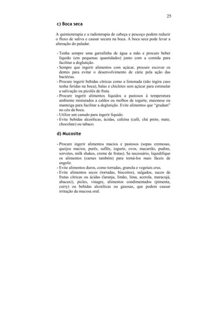 25
c) Boca seca

A quimioterapia e a radioterapia de cabeça e pescoço podem reduzir
o fluxo de saliva e causar secura na boca. A boca seca pode levar a
alteração do paladar.

- Tenha sempre uma garrafinha de água a mão e procure beber
  líquido (em pequenas quantidades) junto com a comida para
  facilitar a deglutição.
- Sempre que ingerir alimentos com açúcar, procure escovar os
  dentes para evitar o desenvolvimento de cárie pela ação das
  bactérias.
- Procure ingerir bebidas cítricas como a limonada (não ingira caso
  tenha feridas na boca), balas e chicletes sem açúcar para estimular
  a salivação ou picolés de fruta.
- Procure ingerir alimentos líquidos a pastosos à temperatura
  ambiente misturados a caldos ou molhos de iogurte, maionese ou
  manteiga para facilitar a deglutição. Evite alimentos que “grudam”
  no céu da boca.
- Utilize um canudo para ingerir líquido.
- Evite bebidas alcoólicas, ácidas, cafeína (café, chá preto, mate,
  chocolate) ou tabaco.

d) Mucosite

- Procure ingerir alimentos macios e pastosos (sopas cremosas,
  queijos macios, purês, suflês, iogurte, ovos, macarrão, pudins,
  sorvetes, milk shakes, creme de frutas). Se necessário, liquidifique
  os alimentos (carnes também) para torná-los mais fáceis de
  engolir.
- Evite alimentos duros, como torradas, granola e vegetais crus.
- Evite alimentos secos (torradas, biscoitos), salgados, sucos de
  frutas cítricas ou ácidas (laranja, limão, lima, acerola, maracujá,
  abacaxi), picles, vinagre, alimentos condimentados (pimenta,
  curry) ou bebidas alcoólicas ou gasosas, que podem causar
  irritação da mucosa oral.
 