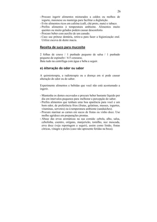 26
- Procure ingerir alimentos misturados a caldos ou molhos de
  iogurte, maionese ou manteiga para facilitar a deglutição.
- Evite alimentos ricos em cafeína (café, chá preto, mate) e tabaco.
- Prefira alimentos à temperatura ambiente. Alimentos muito
  quentes ou muito gelados podem causar desconforto.
- Procure beber com auxílio de um canudo.
- Caso use prótese dentária, retire-a para fazer a higienização oral.
  Utilize escova de dente macia.

Receita de suco para mucosite

2 folhas de couve / 1 punhado pequeno de salsa / 1 punhado
pequeno de espinafre / 4-5 cenouras.
Bata tudo na centrífuga com água e beba a seguir.

e) Alteração do odor ou sabor

A quimioterapia, a radioterapia ou a doença em si pode causar
alteração do odor ou do sabor.

Experimente alimentos e bebidas que você não está acostumado a
ingerir.

- Mantenha os dentes escovados e procure beber bastante líquido por
  dia em intervalos pequenos para melhorar a percepção do sabor.
- Prefira alimentos que tenham uma boa aparência para você e um
  bom odor, de preferência frios (frutas, gelatinas, musses, iogurtes,
  vitaminas, sorvetes) ou à temperatura ambiente (sanduíches).
- Procure marinar as carnes em sucos de frutas ou vinho doce. Use
  molho agridoce em preparações prontas.
- Abuse das ervas aromáticas na sua comida: cebola, alho, salsa,
  cebolinha, coentro, orégano, manjericão, tomilho, noz moscada,
  erva doce (veja reportagem a seguir), assim como limão, frutas
  cítricas, vinagre e picles (caso não apresente feridas na boca).
 