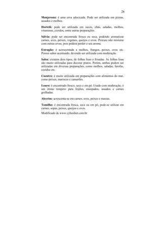 28
Manjerona: é uma erva adocicada. Pode ser utilizada em pizzas,
assados e molhos.

Hortelã: pode ser utilizada em sucos, chás, saladas, molhos,
vitaminas, cozidos, entre outras preparações.

Sálvia: pode ser encontrada fresca ou seca, podendo aromatizar
carnes, aves, peixes, vegetais, queijos e ovos. Procure não misturar
com outras ervas, pois poderá perder o seu aroma.

Estragão: é acrescentada a molhos, frangos, peixes, ovos etc.
Possui sabor acentuado, devendo ser utilizada com moderação.

Salsa: existem dois tipos, de folhas lisas e frisadas. As folhas lisas
são muito utilizadas para decorar pratos. Porém, ambas podem ser
utilizadas em diversas preparações, como molhos, saladas, farofas,
cozidos etc.

Coentro: é muito utilizada em preparações com alimentos do mar,
como peixes, mariscos e camarões.

Louro: é encontrado fresco, seco e em pó. Usado com moderação, é
um ótimo tempero para feijões, ensopados, assados e carnes
grelhadas.

Alecrim: acrescenta-se em carnes, aves, peixes e massas.

Tomilho: é encontrada fresca, seca ou em pó, pode-se utilizar em
carnes, sopas, peixes, queijos e ovos.
Modificado de www.cyberdiet.com.br
 