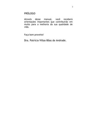 3


PRÓLOGO

Através   desse   manual,   você    receberá
orientações importantes que contribuirão em
muito para a melhoria da sua qualidade de
vida.


Faça bom proveito!

Dra. Patrícia Villas-Bôas de Andrade.
 