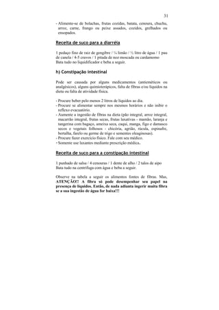 31
- Alimente-se de bolachas, frutas cozidas, batata, cenoura, chuchu,
  arroz, carne, frango ou peixe assados, cozidos, grelhados ou
  ensopados.

Receita de suco para a diarréia

1 pedaço fino de raiz de gengibre / ¼ limão / ½ litro de água / 1 pau
de canela / 4-5 cravos / 1 pitada de noz moscada ou cardamomo
Bata tudo no liquidificador e beba a seguir.

h) Constipação intestinal

Pode ser causada por alguns medicamentos (antieméticos ou
analgésicos), alguns quimioterápicos, falta de fibras e/ou líquidos na
dieta ou falta de atividade física.

- Procure beber pelo menos 2 litros de líquidos ao dia.
- Procure se alimentar sempre nos mesmos horários e não inibir o
  reflexo evacuatório.
- Aumente a ingestão de fibras na dieta (pão integral, arroz integral,
  macarrão integral, frutas secas, frutas laxativas - mamão, laranja e
  tangerina com bagaço, ameixa seca, caqui, manga, figo e damasco
  secos e vegetais folhosos - chicória, agrião, rúcula, espinafre,
  bertalha, farelo ou germe de trigo e sementes oleaginosas).
- Procure fazer exercício físico. Fale com seu médico.
- Somente use laxantes mediante prescrição médica.

Receita de suco para a constipação intestinal

1 punhado de salsa / 4 cenouras / 1 dente de alho / 2 talos de aipo
Bata tudo na centrífuga com água e beba a seguir.

Observe na tabela a seguir os alimentos fontes de fibras. Mas,
ATENÇÃO!! A fibra só pode desempenhar seu papel na
presença de líquidos. Então, de nada adianta ingerir muita fibra
se a sua ingestão de água for baixa!!!
 