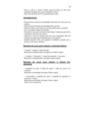 34
- Evite o café e o álcool. Prefira sucos de frutas ou chá com
  adoçante (cuidado com o que acompanha o chá!).
- Não sente na frente da TV com guloseimas à mão.

Atividade física

- Procure fazer exercícios (caminhadas, bicicleta etc). Fale com seu
  médico.
- Procure fazer 30 minutos de atividade física por dia.
- Salte do ônibus ou do metrô um ou dois pontos antes e caminhe.
- Use as escadas no lugar do elevador.
- Estacione o seu carro um pouco mais longe e sempre que possível,
  caminhe ao invés de usar o carro.
- Aproveite a hora do almoço para dar uma caminhada. Que tal
  almoçar em lugares mais distantes que o de costume?
- Quando precisar falar com alguém no trabalho, caminhe até a
  pessoa e evite usar o telefone.

Receitas de sucos para reduzir a retenção hídrica

- 1 tomate / 1 pepino / 2 talos de aipo
  Bata tudo no liquidificador com água coe e beba a seguir.

 - ½ pepino / 1 beterraba / ½ maçã sem semente / 4 cenouras
 Bata tudo no liquidificador com água e beba a seguir.

Receitas de sucos para reduzir o desejo por
alimentos

- 1 punhado de salsa/ 2 folhas de nabo/ 1 folha de couve/ 4-5
  cenouras
  Bata tudo na centrífuga com água e beba a seguir.

 - 3 beterrabas/ 1 punhado de salsa/ 1 punhado de espinafre/ 4
 cenouras/ ½ maçã
 Bata tudo na centrífuga com água e beba a seguir
 Fonte: www.inca.gov.br
 