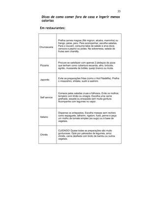 35
 Dicas de como comer fora de casa e ingerir menos
 calorias

Em restaurantes:


               Prefira carnes magras (filé mignon, alcatra, maminha) ou
               frango, peixe, peru. Para acompanhar, escolha saladas.
Churrascaria   Para o couvert, consuma talos de salsão e erva doce,
               cenoura e pepino ou picles. Na sobremesa, salada de
               frutas sem chantilly.



               Procure se satisfazer com apenas 2 pedaços de pizza
Pizzaria       que tenham como cobertura escarola, alho, brócolis,
               agrião, mussarela de búfala, queijo branco ou ricota.



               Evite as preparações fritas (como o Hot Filadélfia). Prefira
Japonês
               o missoshiro, shitake, sushi e sashimi.




               Comece pelas saladas cruas e folhosos. Evite os molhos;
               tempere com limão ou vinagre. Escolha uma carne
Self service
               grelhada, assada ou ensopada sem muita gordura.
               Acompanhe com legumes no vapor.



               Dispense os antepastos. Escolha massas sem recheio
               como espaguete, talharim, rigatoni, fusili, penne e peça
Italiano
               um molho de tomate simples (ao sugo) ou à base de
               vegetais.



               CUIDADO! Quase todas as preparações são muito
               gordurosas. Opte por yakissoba de legumes, arroz
Chinês
               chinês, carne desfiada com broto de bambu ou outros
               vegetais.
 