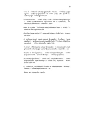 37

- suco de 1 limão / 1 colher (sopa) molho pimenta / 2 colheres (sopa)
   água / 1 colher (sopa) azeite / 1 colher (sopa) salsa picada / 1
   colher (sopa) coentro picado / sal.

- 2 dentes de alho / 1 colher (sopa) azeite / 2 colheres (sopa) vinagre
  / 1 colher (chá) molho de soja diluído em ½ xícara (chá) / sal,
  orégano e pimenta seca vermelha a gosto.

- suco de 1 limão / 2 colheres (sopa) mostarda / suco ½ laranja / ½
  dente de alho espremido / sal

- 1 colher (sopa) azeite / 1/3 xícaras (chá) suco limão / sal e pimenta
  do reino.

- 6 colheres (sopa) iogurte natural desnatado / 3 colheres (sopa)
  catchup / 3 colheres (sopa) requeijão light / ½ xícara (chá) leite
  desnatado / 1 colher sopa molho inglês / sal.

- ½ xícara (chá) iogurte natural desnatado / ¼ xícara (chá) hortelã
  picada / 1 colher (sopa) azeite / 2 dentes de alho espremidos / sal.

- 1 dente de alho espremido / 1 colher (sopa) molho inglês / 1 colher
  (sopa) mostarda / ½ xícara de água / 1 colher (sopa) azeite.

- 1 colher (sopa) azeite / 1 colher (chá) vinagre balsâmico / 1 colher
  (sopa) iogurte light morango / 1 colher (chá) mostarda / 1 xícara
  (café) água / sal.

- ½ xícara (chá) suco tomate / 1 dente de alho espremido / suco de 1
  laranja / 1 colher (sopa) mostarda / sal.

 Fonte: www.cyberdiet.com.br
 