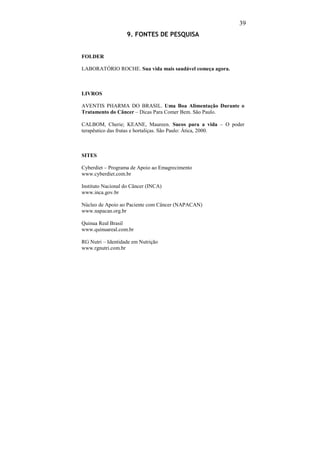 39
                   9. FONTES DE PESQUISA


FOLDER

LABORATÓRIO ROCHE. Sua vida mais saudável começa agora.



LIVROS

AVENTIS PHARMA DO BRASIL. Uma Boa Alimentação Durante o
Tratamento do Câncer – Dicas Para Comer Bem. São Paulo.

CALBOM, Cherie; KEANE, Maureen. Sucos para a vida – O poder
terapêutico das frutas e hortaliças. São Paulo: Ática, 2000.



SITES

Cyberdiet – Programa de Apoio ao Emagrecimento
www.cyberdiet.com.br

Instituto Nacional do Câncer (INCA)
www.inca.gov.br

Núcleo de Apoio ao Paciente com Câncer (NAPACAN)
www.napacan.org.br

Quinua Real Brasil
www.quinuareal.com.br

RG Nutri – Identidade em Nutrição
www.rgnutri.com.br
 