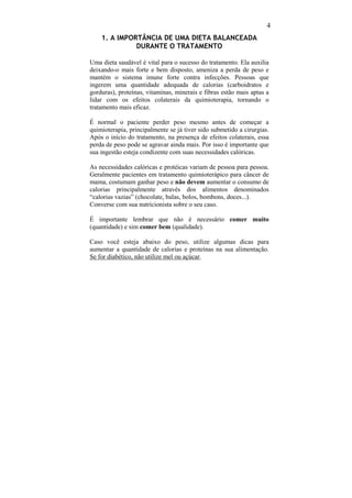 4
    1. A IMPORTÂNCIA DE UMA DIETA BALANCEADA
              DURANTE O TRATAMENTO

Uma dieta saudável é vital para o sucesso do tratamento. Ela auxilia
deixando-o mais forte e bem disposto, ameniza a perda de peso e
mantém o sistema imune forte contra infecções. Pessoas que
ingerem uma quantidade adequada de calorias (carboidratos e
gorduras), proteínas, vitaminas, minerais e fibras estão mais aptas a
lidar com os efeitos colaterais da quimioterapia, tornando o
tratamento mais eficaz.

É normal o paciente perder peso mesmo antes de começar a
quimioterapia, principalmente se já tiver sido submetido a cirurgias.
Após o início do tratamento, na presença de efeitos colaterais, essa
perda de peso pode se agravar ainda mais. Por isso é importante que
sua ingestão esteja condizente com suas necessidades calóricas.

As necessidades calóricas e protéicas variam de pessoa para pessoa.
Geralmente pacientes em tratamento quimioterápico para câncer de
mama, costumam ganhar peso e não devem aumentar o consumo de
calorias principalmente através dos alimentos denominados
“calorias vazias” (chocolate, balas, bolos, bombons, doces...).
Converse com sua nutricionista sobre o seu caso.

É importante lembrar que não é necessário comer muito
(quantidade) e sim comer bem (qualidade).

Caso você esteja abaixo do peso, utilize algumas dicas para
aumentar a quantidade de calorias e proteínas na sua alimentação.
Se for diabético, não utilize mel ou açúcar.
 
