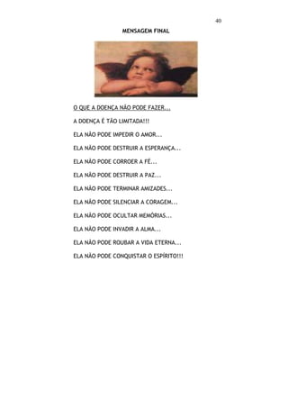 40
                MENSAGEM FINAL




O QUE A DOENÇA NÃO PODE FAZER...

A DOENÇA É TÃO LIMITADA!!!

ELA NÃO PODE IMPEDIR O AMOR...

ELA NÃO PODE DESTRUIR A ESPERANÇA...

ELA NÃO PODE CORROER A FÉ...

ELA NÃO PODE DESTRUIR A PAZ...

ELA NÃO PODE TERMINAR AMIZADES...

ELA NÃO PODE SILENCIAR A CORAGEM...

ELA NÃO PODE OCULTAR MEMÓRIAS...

ELA NÃO PODE INVADIR A ALMA...

ELA NÃO PODE ROUBAR A VIDA ETERNA...

ELA NÃO PODE CONQUISTAR O ESPÍRITO!!!
 