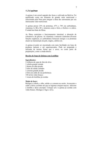 7
1.3 A quinua

A quinua é um cereal sagrado dos Incas e cultivado na Bolívia. Foi
qualificado como um alimento de grande valor nutricional e
selecionado pela Nasa para integrar a dieta dos astronautas por seu
interessante valor nutricional.

A quinua possui 23% de proteínas, 67% a 74% de carboidratos,
vitaminas A, B6 e B1 e minerais como o ferro, o fósforo e o cálcio.
É ainda boa fonte de fibras.

As fibras controlam o funcionamento intestinal, a absorção de
colesterol e de glicose. As vitaminas e minerais controlam diversas
funções orgânicas; os carboidratos fornecem energia e as proteínas
atuam na manutenção da pele, órgãos, cabelos etc.

A quinua já pode ser encontrada com mais facilidade em lojas de
produtos naturais e até supermercados. Pode ser preparada e
utilizada da mesma forma que o arroz, ou como parte de
preparações, como a citada abaixo.

Receita de Sopa de Quinua com Lentilhas

Ingredientes:
2 colheres de sopa de óleo de oliva
1 cebola grande cortada
2 dentes de alho picado
2 talos de salsão cortados
1 cenoura grande picada
2 litros de caldo de sua preferência
150 ml de vinho branco
1 xícara de lentilhas já cozidas

Modo de fazer:
Refogue a cebola, o alho, salsão e a cenoura no azeite. Acrescente o
caldo e deixe cozinhar até que os legumes estejam macios. Adicione
a lentilha e deixe encorpar. Coloque sal e a quinua já cozidas com
vinho branco. Desligue o fogo e sirva.
 
