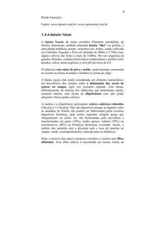 8
Rende 4 porções.

Fontes: www.rgnutri.com.br e www.quinuareal.com.br


1.4 A batata Yacon

A batata Yacon, de nome científico Polymnia sonchifolia, da
família Asteraceae, também chamada batata "diet" ou polínia, é
uma planta herbácea, perene, originária dos Andes, sendo cultivada
na Colômbia, Equador e Peru em altitudes de 900m a 2.750m mas,
alguns cultivos são feitos a mais de 3.400m. Por ser originária de
grandes altitudes, a planta tolera baixas temperaturas e prefere solos
aerados, soltos, areno-argilosos e com pH em torno de 6,0.

O tubérculo tem sabor de pêra e melão, sendo bastante consumido
no oriente na forma in natura e também na forma de chips.

A batata yacon está sendo considerada um alimento nutracêutico,
em decorrência dos estudos sobre a diminuição dos níveis de
açúcar no sangue, após seu consumo repetido. Esta batata,
diferentemente da maioria dos tubérculos que armazenam amido,
acumula inulina, uma forma de oligofrutano com alto poder
adoçante e baixo poder calórico.

A inulina e a oligofrutose apresentam valores calóricos reduzidos
(1Kcal/g e 1,5 Kcal/g). Não são digestíveis porque as ligações entre
as unidades de frutose não podem ser hidrolisadas pelas enzimas
digestíveis humanas; após serem ingeridas chegam quase que
integralmente no cólon. Lá, são fermentadas pela microflora e
transformadas em gases (10%), ácidos graxos voláteis (50%) ou
encontram-se (40%) na biomassa bacteriana excretada. Assim, a
inulina não aumenta nem a glicemia nem a taxa de insulina no
sangue, sendo, conseqüentemente, indicada para os diabéticos.

Hoje, a maioria dos países europeus considera a inulina uma fibra
alimentar. Essa fibra solúvel é encontrada em muitas fontes na
 