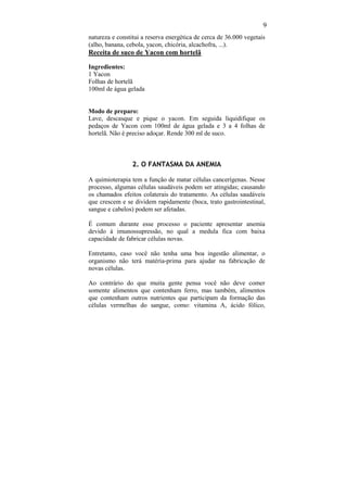 9
natureza e constitui a reserva energética de cerca de 36.000 vegetais
(alho, banana, cebola, yacon, chicória, alcachofra, ...).
Receita de suco de Yacon com hortelã

Ingredientes:
1 Yacon
Folhas de hortelã
100ml de água gelada


Modo de preparo:
Lave, descasque e pique o yacon. Em seguida liquidifique os
pedaços de Yacon com 100ml de água gelada e 3 a 4 folhas de
hortelã. Não é preciso adoçar. Rende 300 ml de suco.



                 2. O FANTASMA DA ANEMIA

A quimioterapia tem a função de matar células cancerígenas. Nesse
processo, algumas células saudáveis podem ser atingidas; causando
os chamados efeitos colaterais do tratamento. As células saudáveis
que crescem e se dividem rapidamente (boca, trato gastrointestinal,
sangue e cabelos) podem ser afetadas.

É comum durante esse processo o paciente apresentar anemia
devido à imunossupressão, no qual a medula fica com baixa
capacidade de fabricar células novas.

Entretanto, caso você não tenha uma boa ingestão alimentar, o
organismo não terá matéria-prima para ajudar na fabricação de
novas células.

Ao contrário do que muita gente pensa você não deve comer
somente alimentos que contenham ferro, mas também, alimentos
que contenham outros nutrientes que participam da formação das
células vermelhas do sangue, como: vitamina A, ácido fólico,
 