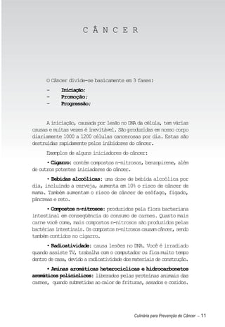 C Â N C E R




      O Câncer divide-se basicamente em 3 fases:
      -     Iniciação;
      -     Promoção;
      -     Progressão;


      A iniciação, causada por lesão no DNA da célula, tem várias
causas e muitas vezes é inevitável. São produzidas em nosso corpo
diariamente 1000 a 1200 células cancerosas por dia. Estas são
destruídas rapidamente pelos inibidores do câncer.
      Exemplos de alguns iniciadores do câncer:
      • Cigarro: contém compostos n-nitrosos, benzopirene, além
de outros potentes iniciadores do câncer.
      • Bebidas alcoólicas: uma dose de bebida alcoólica por
dia, incluindo a cerveja, aumenta em 10% o risco de câncer de
mama. Também aumentam o risco de câncer de esôfago, fígado,
pâncreas e reto.
      • Compostos n-nitrosos: produzidos pela flora bacteriana
intestinal em conseqüência do consumo de carnes. Quanto mais
carne você come, mais compostos n-nitrosos são produzidos pelas
bactérias intestinais. Os compostos n-nitrosos causam câncer, sendo
também contidos no cigarro.
      • Radioatividade: causa lesões no DNA. Você é irradiado
quando assiste TV, trabalha com o computador ou fica muito tempo
dentro de casa, devido a radioatividade dos materiais de construção.
      • Aminas aromáticas heterocíclicas e hidrocarbonetos
aromáticos policíclicos: liberados pelas proteínas animais das
carnes, quando submetidas ao calor de frituras, assados e cozidos.




                                            Culinária para Prevenção do Câncer – 11
 