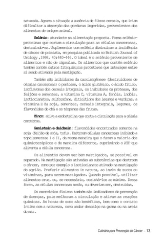 saturada. Agrava a situação a ausência de fibras cereais, que iriam
dificultar a absorção das gorduras ingeridas, provenientes dos
alimentos de origem animal.
      Selênio: abundante na alimentação proposta. Forma selênio-
proteínas que cortam a circulação para as células cancerosas,
destruindo-as. Suplementos com selênio diminuíram a incidência
de câncer de próstata, em pesquisa publicada no British Journal of
Urology ,1998, 40:440-446. O ideal é o selênio proveniente de
alimentos e não de cápsulas. Os alimentos que contêm selênio
também contêm outros fitoquímicos protetores que interagem entre
si sendo ativados pela mastigação.
      Também são inibidores da carcinogênese (destruidores de
células cancerosas) o pentosan, o ácido glutâmico, o ácido fítico,
isoflavonas dos cereais integrais, os inibidores da protease, dos
feijões e sementes, a vitamina C, vitamina A, fenóis, indóis,
isotiocianatos, sulforafane, ditioltione dos legumes e verduras, a
vitamina E da soja, sementes, cereais integrais, legumes, os
flavonóides do chá e os térpenes das frutas.
      Zinco: ativa a endostatina que corta a circulação para a célula
cancerosa.
      Genistein e daidzein: flavonóides encontrados somente na
soja (feijão de soja, tofu). Destroem células cancerosas inibindo a
topoisomerase I e II, da mesma maneira que o fazem a maioria dos
quimioterápicos e de maneira diferente, suprimindo o ATP que
alimenta a célula cancerosa.
      Os alimentos devem ser bem mastigados, se possível em
separado. Na mastigação são ativadas as substâncias que destroem
o câncer, como por exemplo o isotiocianato ativado na mastigação
do agrião. Preferir alimentos in natura, ao invés de sucos ou
vitaminas, para serem mastigados. Quando possível, utilizar
alimentos crus, ou, se necessário, cozinhá-los ao mínimo. Dessa
forma, as células cancerosas serão, ou deveriam ser, destruídas.
      Os exercícios físicos também são indicadores de prevenção
de doenças, pois melhoram a circulação e ativam as reações
químicas. As horas de sono são benéficas, bem como o contato
íntimo com a natureza, como andar descalço na grama ou na areia
do mar.



                                            Culinária para Prevenção do Câncer – 13
 