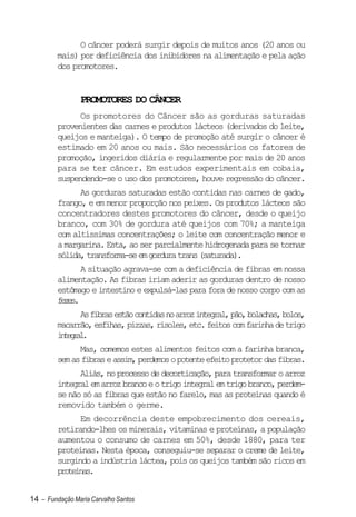 O câncer poderá surgir depois de muitos anos (20 anos ou
         mais) por deficiência dos inibidores na alimentação e pela ação
         dos promotores.


                PROMOTORES DO CÂNCER
               Os promotores do Câncer são as gorduras saturadas
         provenientes das carnes e produtos lácteos (derivados do leite,
         queijos e manteiga). O tempo de promoção até surgir o câncer é
         estimado em 20 anos ou mais. São necessários os fatores de
         promoção, ingeridos diária e regularmente por mais de 20 anos
         para se ter câncer. Em estudos experimentais em cobaia,
         suspendendo-se o uso dos promotores, houve regressão do câncer.
               As gorduras saturadas estão contidas nas carnes de gado,
         frango, e em menor proporção nos peixes. Os produtos lácteos são
         concentradores destes promotores do câncer, desde o queijo
         branco, com 30% de gordura até queijos com 70%; a manteiga
         com altíssimas concentrações; o leite com concentração menor e
         a margarina. Esta, ao ser parcialmente hidrogenada para se tornar
         sólida, transforma-se em gordura trans (saturada).
               A situação agrava-se com a deficiência de fibras em nossa
         alimentação. As fibras iriam aderir as gorduras dentro de nosso
         estômago e intestino e expulsá-las para fora de nosso corpo com as
         fzs
          ee.
               As fibras estão contidas no arroz integral, pão, bolachas, bolos,
         macarrão, esfihas, pizzas, risoles, etc. feitos com farinha de trigo
         itga.
          nerl
               Mas, comemos estes alimentos feitos com a farinha branca,
         sem as fibras e assim, perdemos o potente efeito protetor das fibras.
               Aliás, no processo de decorticação, para transformar o arroz
         integral em arroz branco e o trigo integral em trigo branco, perdem-
         se não só as fibras que estão no farelo, mas as proteínas quando é
         removido também o germe.
               Em decorrência deste empobrecimento dos cereais,
         retirando-lhes os minerais, vitaminas e proteínas, a população
         aumentou o consumo de carnes em 50%, desde 1880, para ter
         proteínas. Nesta época, conseguiu-se separar o creme de leite,
         surgindo a indústria láctea, pois os queijos também são ricos em
         poens
          rtía.


14 – Fundação Maria Carvalho Santos
 